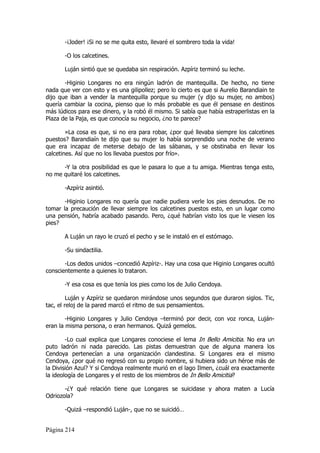 -¡Joder! ¡Si no se me quita esto, llevaré el sombrero toda la vida!

       -O los calcetines.

       Luján sintió que se quedaba sin respiración. Azpíriz terminó su leche.

       -Higinio Longares no era ningún ladrón de mantequilla. De hecho, no tiene
nada que ver con esto y es una gilipollez; pero lo cierto es que si Aurelio Barandiain te
dijo que iban a vender la mantequilla porque su mujer (y dijo su mujer, no ambos)
quería cambiar la cocina, pienso que lo más probable es que él pensase en destinos
más lúdicos para ese dinero, y la robó él mismo. Si sabía que había estraperlistas en la
Plaza de la Paja, es que conocía su negocio, ¿no te parece?

        »La cosa es que, si no era para robar, ¿por qué llevaba siempre los calcetines
puestos? Barandiaín te dijo que su mujer lo había sorprendido una noche de verano
que era incapaz de meterse debajo de las sábanas, y se obstinaba en llevar los
calcetines. Así que no los llevaba puestos por frío».

      -Y la otra posibilidad es que le pasara lo que a tu amiga. Mientras tenga esto,
no me quitaré los calcetines.

       -Azpíriz asintió.

       -Higinio Longares no quería que nadie pudiera verle los pies desnudos. De no
tomar la precaución de llevar siempre los calcetines puestos esto, en un lugar como
una pensión, habría acabado pasando. Pero, ¿qué habrían visto los que le viesen los
pies?

       A Luján un rayo le cruzó el pecho y se le instaló en el estómago.

       -Su sindactilia.

       -Los dedos unidos –concedió Azpíriz-. Hay una cosa que Higinio Longares ocultó
conscientemente a quienes lo trataron.

       -Y esa cosa es que tenía los pies como los de Julio Cendoya.

         Luján y Azpíriz se quedaron mirándose unos segundos que duraron siglos. Tic,
tac, el reloj de la pared marcó el ritmo de sus pensamientos.

        -Higinio Longares y Julio Cendoya –terminó por decir, con voz ronca, Luján-
eran la misma persona, o eran hermanos. Quizá gemelos.

        -Lo cual explica que Longares conociese el lema In Bello Amicitia. No era un
puto ladrón ni nada parecido. Las pistas demuestran que de alguna manera los
Cendoya pertenecían a una organización clandestina. Si Longares era el mismo
Cendoya, ¿por qué no regresó con su propio nombre, si hubiera sido un héroe más de
la División Azul? Y si Cendoya realmente murió en el lago Ilmen, ¿cuál era exactamente
la ideología de Longares y el resto de los miembros de In Bello Amicitia?

       -¿Y qué relación tiene que Longares se suicidase y ahora maten a Lucía
Odriozola?

       -Quizá –respondió Luján-, que no se suicidó…


Página 214
 