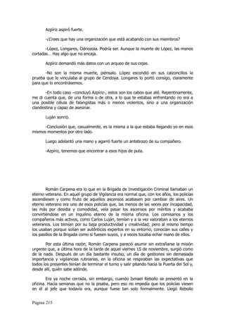 Azpíriz aspiró fuerte.

       -¿Crees que hay una organización que está acabando con sus miembros?

       -López, Longares, Odriozola. Podría ser. Aunque la muerte de López, las manos
cortadas… Hay algo que no encaja.

       Azpíriz demandó más datos con un arqueo de sus cejas.

       -No son la misma muerte, piénsalo. López escondió en sus calzoncillos la
prueba que le vinculaba al grupo de Cendoya. Longares lo portó consigo, claramente
para que lo encontrásemos.

       -En todo caso –concluyó Azpíriz-, estos son los cabos que até. Repentinamente,
me di cuenta que, de una forma o de otra, a lo que te estabas enfrentando no era a
una posible célula de falangistas más o menos violentos, sino a una organización
clandestina y capaz de asesinar.

       Luján sonrió.

      -Conclusión que, casualmente, es la misma a la que estaba llegando yo en esos
mismos momentos por otro lado.

       Luego adelantó una mano y agarró fuerte un antebrazo de su compañero.

       -Azpíriz, tenemos que encontrar a esos hijos de puta.




        Román Carpena era lo que en la Brigada de Investigación Criminal llamaban un
eterno veterano. En aquel grupo de Vigilancia era normal que, con los años, los policías
ascendiesen y como fruto de aquellos ascensos acabasen por cambiar de aires. Un
eterno veterano era uno de esos policías que, las menos de las veces por incapacidad,
las más por desidia y comodidad, veía pasar los ascensos por méritos y acababa
convirtiéndose en un inquilino eterno de la misma oficina. Los comisarios y los
compañeros más activos, como Carlos Luján, temían y a la vez valoraban a los eternos
veteranos. Los temían por su baja productividad y creatividad; pero al mismo tiempo
los usaban porque solían ser auténticos expertos en su entorno, conocían sus calles y
los pasillos de la Brigada como si fuesen suyos, y a veces tocaba echar mano de ellos.

       Por esta última razón, Román Carpena pareció asumir sin extrañarse la misión
urgente que, a última hora de la tarde de aquel viernes 15 de noviembre, surgió como
de la nada. Después de un día bastante insulso, un día de gestiones sin demasiada
importancia y vigilancias rutinarias, en la oficina se respiraban las expectativas que
todos los presentes tenían de terminar el turno y salir pitando hacia la Puerta del Sol y,
desde allí, quién sabe adónde.

        Era ya noche cerrada, sin embargo, cuando Ismael Rebollo se presentó en la
oficina. Hacía semanas que no la pisaba, pero eso no impedía que los policías viesen
en él al jefe que todavía era, aunque fuese tan solo formalmente. Llegó Rebollo


Página 215
 