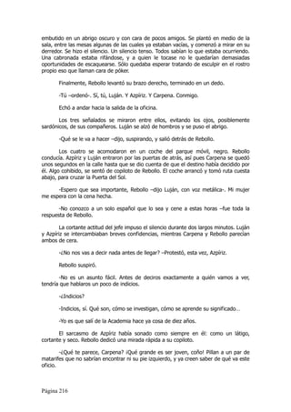 embutido en un abrigo oscuro y con cara de pocos amigos. Se plantó en medio de la
sala, entre las mesas algunas de las cuales ya estaban vacías, y comenzó a mirar en su
derredor. Se hizo el silencio. Un silencio tenso. Todos sabían lo que estaba ocurriendo.
Una cabronada estaba rifándose, y a quien le tocase no le quedarían demasiadas
oportunidades de escaquearse. Sólo quedaba esperar tratando de esculpir en el rostro
propio eso que llaman cara de póker.

       Finalmente, Rebollo levantó su brazo derecho, terminado en un dedo.

       -Tú –ordenó-. Sí, tú, Luján. Y Azpíriz. Y Carpena. Conmigo.

       Echó a andar hacia la salida de la oficina.

       Los tres señalados se miraron entre ellos, evitando los ojos, posiblemente
sardónicos, de sus compañeros. Luján se alzó de hombros y se puso el abrigo.

       -Qué se le va a hacer –dijo, suspirando, y salió detrás de Rebollo.

        Los cuatro se acomodaron en un coche del parque móvil, negro. Rebollo
conducía. Azpíriz y Luján entraron por las puertas de atrás, así pues Carpena se quedó
unos segundos en la calle hasta que se dio cuenta de que el destino había decidido por
él. Algo cohibido, se sentó de copiloto de Rebollo. El coche arrancó y tomó ruta cuesta
abajo, para cruzar la Puerta del Sol.

      -Espero que sea importante, Rebollo –dijo Luján, con voz metálica-. Mi mujer
me espera con la cena hecha.

       -No conozco a un solo español que lo sea y cene a estas horas –fue toda la
respuesta de Rebollo.

        La cortante actitud del jefe impuso el silencio durante dos largos minutos. Luján
y Azpíriz se intercambiaban breves confidencias, mientras Carpena y Rebollo parecían
ambos de cera.

       -¿No nos vas a decir nada antes de llegar? –Protestó, esta vez, Azpíriz.

       Rebollo suspiró.

       -No es un asunto fácil. Antes de deciros exactamente a quién vamos a ver,
tendría que hablaros un poco de indicios.

       -¿Indicios?

       -Indicios, sí. Qué son, cómo se investigan, cómo se aprende su significado…

       -Yo es que salí de la Academia hace ya cosa de diez años.

       El sarcasmo de Azpíriz había sonado como siempre en él: como un látigo,
cortante y seco. Rebollo dedicó una mirada rápida a su copiloto.

        -¿Qué te parece, Carpena? ¡Qué grande es ser joven, coño! Pillan a un par de
matarifes que no sabrían encontrar ni su pie izquierdo, y ya creen saber de qué va este
oficio.



Página 216
 