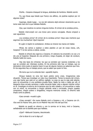 -Pschts. –Carpena chasqueó la lengua, alzándose de hombros. Rebollo sonrió.

       -Tú, que llevas aquí desde que Franco era alférez, ¿le podrías explicar por mí
algunas cosas?

       -Supongo, desde luego… -La voz del veterano dejó entrever claramente que no
tenía nada claro de lo que hablaba Rebollo.

       -Oye, que nosotros no somos ningunos tontos. El crimen de la condesa prima…

       Rebollo interrumpió con una breve pero sonora carcajada. Afuera empezó a
caer aguanieve.

       -¿La condesa prima? ¡El crimen de la condesa prima! ¡Vaya caso meritorio que
esgrimen los muchachos! ¡Qué mayores!

       Ni Luján ni Azpíriz le contestaron. Ambos se miraron las manos sin hablar.

      -Mirad, les vamos a explicar a estos pipiolos un par de cosas claras, ¿eh,
Carpena? Y no les vamos a cobrar, conste.

       Rebollo le ofreció dos cigarros a Carpena. El veterano los encendió a la vez y le
dio uno al inspector. Después de una primera y larga chupada, sin dejar de conducir,
Rebollo habló de nuevo.

        -Hay dos tipos de crímenes: los que se cometen por razones evidentes y los
que se cometen por intereses ocultos. En los primeros sólo hay un trabajo, que es
demostrar cómo pudo el asesino hacer lo que de alguna manera ya sabemos que hizo.
En los segundos hay un trabajo previo, que es saber que quien lo hizo.

       -Me temo que no lo entiendo bien –apostilló Azpíriz.

        -Porque todavía no eres tan buen policía como crees. Imaginemos esta
situación. Tienes que investigar un robo muy importante. Tienes la escena del crimen,
una caja fuerte que está en un edificio vigilado. La cosa es que la caja está abierta,
pero no encuentras ni una puñetera prueba física. Nadie ha visto a nadie por allí, el
despacho lleva cerrado semanas y nadie recuerda haber visto a alguien intentar entrar
en él. Investigas al entorno de la persona que ha sido robada y no encuentras a nadie
con un móvil, no encuentras a ningún pariente venal o arruinado, ningún jugador
compulsivo, ningún putero o drogadicto, ninguna maricona viciosa. El entorno está
limpio como la patena.

       -Caso cerrado –musitó Luján.

       -¿Caso cerrado? –De nuevo Rebollo miró a Carpena y rió, y Carpena con él-.
¡Eso será en Nueva York, pero no en Madrid! Hay otro hilo del que tirar.

       Rebollo se quedó en silencio y, con la sonrisa en la boca, miró a Carpena,
señalándolo con la barbilla para que hablase.

       -¿Qué? –Balbuceó Carpena, descolocado.

       -¿Se lo dices tú o se lo digo yo?



Página 217
 