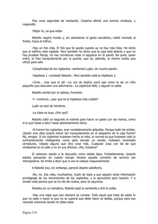 Tras unos segundos de vacilación, Carpena afectó una sonrisa chulesca, y
respondió.

       -Mejor tú, ya que estás.

        Rebollo respiró hondo y, sin abandonar el gesto sarcástico, habló mirando al
frente, hacia el tráfico.

         -Hay un hilo más. El hilo que te queda cuando ya no hay más hilos. He dicho
que el edificio está vigilado. Pero también he dicho que la caja está abierta y que no
hay pruebas físicas, no hay cerraduras rotas ni agujeros en la pared. Así pues, quien
entró, lo hizo tranquilamente por la puerta; que es, además, el mismo medio que
utilizó para salir.

       -Complicidad de los vigilantes –sentenció Luján, sin mucha pasión.

       -Hipótesis 1 –contestó Rebollo-. Pero también está la Hipótesis 2.

      -¡Creo… creo que lo sé! –La voz de Azpíriz sonó casi como la de un niño
pequeño que descubre una adivinanza-. La vigilancia falló, y alguien lo sabía.

       Rebollo asintió por la cabeza, fumando.

       -Y –continuó-, ¿por qué es la hipótesis más creíble?

       Luján se alzó de hombros.

       -La clase es tuya. ¿Por qué?

        Rebollo soltó un segundo el volante para hacer un gesto con las manos, como
si lo que fuese a decir fuese absolutamente obvio.

        -Si fueron los vigilantes, eran verdaderamente gilipollas. Porque todo les señala.
¿Quién sino ellos podría entrar tan tranquilamente en el despacho de la caja fuerte?
No, amigos. Si los vigilantes hubiesen hecho el robo, lo normal es que hubiesen sido lo
suficientemente inteligentes como para simular un escalo, hubiesen reventado
cerraduras, robado alguna que otra cosa más. Cualquier cosa con tal de que
mirásemos en la calle y no en sus oficinas. ¿No, Carpena?

      El veterano asistía a la discusión como desde lejos. Probablemente, todavía
estaba pensando en cuánto tiempo llevaría aquella comisión de servicio tan
intempestiva. Se limitó a decir que sí con la cabeza maquinalmente.

       A Rebollo eso, sin embargo, pareció dejarlo satisfecho.

        -No, no. Ese robo, muchachos, huele de lejos a que alguien tenía información
privilegiada de los movimientos de los vigilantes, y la aprovechó para hacerlo. Y a
simple vista parece que se ha ido de rositas, pero se equivoca.

       Parados en un semáforo, Rebollo bajó la ventanilla y tiró la colilla.

       -Hay una regla que casi siempre se cumple. Todo aquel que trata de saber lo
que no sabe o hacer lo que no se supone que debe hacer se delata, porque para eso
necesita colocarse donde no debe estar.


Página 218
 