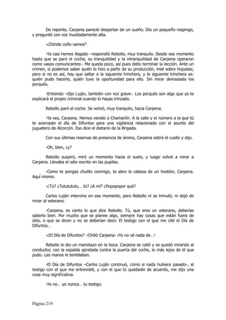 De repente, Carpena pareció despertar de un sueño. Dio un pequeño respingo,
y preguntó con voz inusitadamente alta.

       -¿Dónde coño vamos?

       -Ya casi hemos llegado –respondió Rebollo, muy tranquilo. Desde ese momento
hasta que se paró el coche, su tranquilidad y la intranquilidad de Carpena operaron
como vasos comunicantes-. Me queda poco, así pues debo terminar la lección. Ante un
crimen, si podemos saber quién lo hizo a partir de su producción, miel sobre hojuelas;
pero si no es así, hay que saltar a la siguiente trinchera, y la siguiente trinchera es:
quién pudo hacerlo, quién tuvo la oportunidad para ello. Sin mirar demasiado los
porqués.

        -Entiendo –dijo Luján, también con voz grave-. Los porqués son algo que ya te
explicará el propio criminal cuando lo hayas trincado.

       Rebollo paró el coche. Se volvió, muy tranquilo, hacia Carpena.

       -Ya ves, Carpena. Hemos venido a Chamartín. A la calle y el número a la que tú
te acercaste el día de Difuntos para una vigilancia relacionada con el asunto del
juguetero de Alcorcón. Eso dice el dietario de la Brigada.

       Con sus últimas reservas de presencia de ánimo, Carpena estiró el cuello y dijo.

       -Oh, bien, ¿y?

      Rebollo suspiró, miró un momento hacia el suelo, y luego volvió a mirar a
Carpena. Llevaba el odio escrito en las pupilas.

       -Como te pongas chulito conmigo, te abro la cabeza de un hostión, Carpena.
Aquí mismo.

       -¿Tú? ¿Tututututu… tú? ¿A mí? ¿Popopopor qué?

       Carlos Luján intervino en ese momento, pero Rebollo ni se inmutó, ni dejó de
mirar al veterano.

        -Carpena, es cierto lo que dice Rebollo. Tú, que eres un veterano, deberías
saberlo bien. Por mucho que se planee algo, siempre hay cosas que están fuera de
sitio, o que se dicen y no se deberían decir. El testigo con el que me cité el Día de
Difuntos…

       -¿El Día de Difuntos? –Chilló Carpena- ¡Yo no sé nada de…!

       Rebollo le dio un manotazo en la boca. Carpena se calló y se quedó mirando al
conductor, con la espalda apretada contra la puerta del coche, lo más lejos de él que
pudo. Las manos le temblaban.

        -El Día de Difuntos –Carlos Luján continuó, como si nada hubiera pasado-, el
testigo con el que me entrevisté, y con el que tú quedaste de acuerdo, me dijo una
cosa muy significativa.

       -Yo no… yo nunca… tu testigo.



Página 219
 