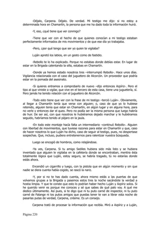 -Déjalo, Carpena. Déjalo. De verdad. Mi testigo me dijo: si no estoy a
determinada hora en Chamartín, la persona que me ha dado toda la información huirá.

       -Y, eso, ¿qué tiene que ver conmigo?

       -Tiene que ver con el hecho de que quienes conocían a mi testigo estaban
perfectamente informados de mis movimientos y de que ese día yo trabajaba.

       -Pero, ¿por qué tengo que ser yo quien te vigilaba?

       Luján apretó los labios, en un gesto como de fastidio.

       -Rebollo te lo ha explicado. Porque no estabas donde debías estar. En lugar de
estar en la Brigada calentando la silla, estabas en Chamartín.

        -Donde ya hemos estado nosotros tres –interrumpió Rebollo-. Hace unos días.
Vigilancia relacionada con el caso del juguetero de Alcorcón. Un proveedor que podría
estar en la pomada del asesinato.

        -Si quieres entramos a comprobarlo de nuevo –dijo entonces Azpíriz-. Pero el
tipo al que viniste a vigilar, que vive en el tercero de esta casa, tiene una juguetería, sí.
Pero jamás ha tenido relación con el juguetero de Alcorcón.

        -Todo esto tiene que ver con la frase de mi testigo –terció Luján-. Obviamente,
al llegar a Chamartín tenía que verse con alguien; o, caso de que yo lo hubiese
retenido, alguien tenía que estar en Chamartín, en algún lugar y en alguna hora, para
no verle y entonces dar el queo. Pero no podía ser la misma persona que luego habría
de huir. De ser así, con que nosotros le hubiéramos dejado marchar y le hubiéramos
seguido, habríamos tenido al pájaro en la jaula.

        -En todo este montaje hacía falta un intermediario –continuó Rebollo-. Alguien
con libertad de movimientos, que tuviese razones para estar en Chamartín y que, caso
de hacer nosotros lo que Luján ha dicho, caso de seguir al testigo, pues, no despertase
sospechas. Que, incluso, pudiera entretenernos para ralentizar nuestra búsqueda.

       Luego se encogió de hombros, como relajándose.

       -Ya ves, Carpena. Si tu amigo Sediles hubiera sido más listo y se hubiera
inventado que alguien le vigilaba en la cafetería donde se encontraban, mentira ésta
totalmente lógica que Luján, estoy seguro, se habría tragado, tú no estarías donde
estás ahora.

       Encendió un cigarrillo y luego, con la pistola que en algún momento y sin que
nadie se diera cuenta había cogido, se rascó la nariz.

        -Y, por si no te has dado cuenta, ahora mismo estás a las puertas de que
volvamos grupas a la Brigada y pasemos estos tres la noche sacándote la verdad a
hostia limpia. Y que te conste que esto lo podrían haber hecho Luján y Azpíriz solos. Si
he querido venir es porque me conoces y sé que sabes de qué palo voy. A qué me
dedico últimamente. Así pues, si te digo que ni tu puto carné de inspector, ni tu puto
carné de Falange ni los putos amigos que puedas tener te van a librar esta noche de
pasarlas putas de verdad, Carpena, créeme. Es un consejo.

       Carpena trató de procesar la información que recibía. Miró a Azpíriz y a Luján,


Página 220
 