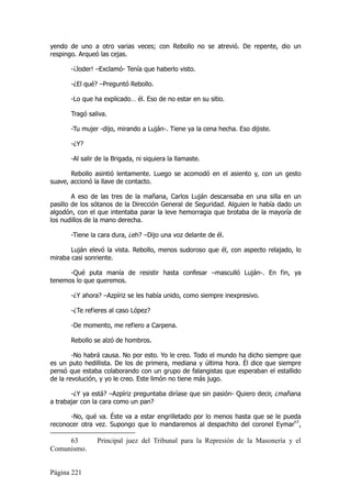 yendo de uno a otro varias veces; con Rebollo no se atrevió. De repente, dio un
respingo. Arqueó las cejas.

       -¡Joder! –Exclamó- Tenía que haberlo visto.

       -¿El qué? –Preguntó Rebollo.

       -Lo que ha explicado… él. Eso de no estar en su sitio.

       Tragó saliva.

       -Tu mujer -dijo, mirando a Luján-. Tiene ya la cena hecha. Eso dijiste.

       -¿Y?

       -Al salir de la Brigada, ni siquiera la llamaste.

       Rebollo asintió lentamente. Luego se acomodó en el asiento y, con un gesto
suave, accionó la llave de contacto.

        A eso de las tres de la mañana, Carlos Luján descansaba en una silla en un
pasillo de los sótanos de la Dirección General de Seguridad. Alguien le había dado un
algodón, con el que intentaba parar la leve hemorragia que brotaba de la mayoría de
los nudillos de la mano derecha.

       -Tiene la cara dura, ¿eh? –Dijo una voz delante de él.

       Luján elevó la vista. Rebollo, menos sudoroso que él, con aspecto relajado, lo
miraba casi sonriente.

      -Qué puta manía de resistir hasta confesar –masculló Luján-. En fin, ya
tenemos lo que queremos.

       -¿Y ahora? –Azpíriz se les había unido, como siempre inexpresivo.

       -¿Te refieres al caso López?

       -De momento, me refiero a Carpena.

       Rebollo se alzó de hombros.

        -No habrá causa. No por esto. Yo le creo. Todo el mundo ha dicho siempre que
es un puto hedillista. De los de primera, mediana y última hora. Él dice que siempre
pensó que estaba colaborando con un grupo de falangistas que esperaban el estallido
de la revolución, y yo le creo. Este limón no tiene más jugo.

       -¿Y ya está? –Azpíriz preguntaba diríase que sin pasión- Quiero decir, ¿mañana
a trabajar con la cara como un pan?

       -No, qué va. Éste va a estar engrilletado por lo menos hasta que se le pueda
reconocer otra vez. Supongo que lo mandaremos al despachito del coronel Eymar63,

     63         Principal juez del Tribunal para la Represión de la Masonería y el
Comunismo.


Página 221
 
