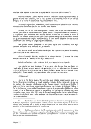 lista que sabe separar el grano de la paja y borrar los puntos que no sirven64.ｻ

        Los tres: Rebollo, Luján y Azpíriz, tomaban café como tres burgueses frente a la
galería de una vieja cafetería, con la vista puesta en el enorme portal de un edificio
antiguo, en el barrio de Salamanca. No parecían tener prisa.

       -Supongo –dijo Azpíriz, lentamente, como sopesando las palabras- que a Franco
no le costaría demasiado pasarle por encima al tal Hedilla.

        -Bueno, no fue tan fácil como parece. Sancho y los suyos decidieron cesar a
Hedilla, pero éste se hizo fuerte con su gente, llamó a falangistas afectos a Salamanca,
y se preparó para montarla. Una noche mandó a cinco de sus chicos a matar a
Sancho65. Le pillaron en calzoncillos pero con la pistola debajo de la almohada. Uno de
sus guardaespaldas se cargó a Alonso Goya; y al calor de los disparos uno de los que
venían con Goya entró y se cargó al guardaespaldas..

       -Me parece ocioso preguntar si ese pollo sigue vivo –comentó, con algo
parecido a la sorna en el torno de voz, el navarro.

       -Por lo que yo sé, es así –intervino Luján-. Le cayeron dos penas de muerte,
pero Franco las acabó conmutando.

       -Pues sí –asintió Rebollo, suspirando al mismo tiempo-. Y, ya que me crees
incapaz de criticar al Caudillo, te diré algo: se equivocó.

        Rebollo señalaba a Luján, enfrente de él, con la punta de su cigarrillo.

        -La mierda hay que limpiarla. Y, si ves una rata, lo que hay que hacer es
cargársela. Si tienes un solo segundo de vacilación, si por un solo momento dejas que
te entre la idea de la ratita se parece al Ratoncito Pérez y que hay que ver qué pena,
estás jodido. Se escapará y luego parirá más ratas que parirán más ratas.

        -¿Y Carpena?

        -Ya te lo he dicho, Luján. Un currinche que estaba preparándose para ir al
frente. Un enano mental que se creyó todas las historias de los nazis sobre la pureza
del partido y las esencias y toda esa mierda. Cuando trincan y condenan a Hedilla, él
está en el frente y comienza a calentarse la cabeza con historias fantásticas. Está en el
frente de Burgos, en su unidad hay alguna centuria de apasionados. Hablan de volver
grupas e irse a Salamanca a ponerle una pistola en los huevos a Franco para que
ponga las cosas en su sitio. ¡El frente de Burgos! Aquellos días hacían falta allí cinco
hombres donde había uno, y ellos soñando con dejar el frente para hacer la revolución
nacionalsindicalista…

        64         Rebollo hace aquí alusión al hecho de que Franco, al asumir los puntos programáticos
de Falange, dejó fuera el vigésimo séptimo y último, que era precisamente el punto en el que José
Antonio había delimitado que el partido no debería nunca pactar con otras fuerzas políticas que no
asumiesen su ideario nacionalsindicalista, de corte fascista.

         65         Hedilla sostuvo hasta el final de sus días que esta versión de sus contrarios es falsa.
Dijo que había enviado a los falangistas a la pensión de Sancho para hablar con él, pero nunca explicó por
qué iban a parlamentar con su oponente unas personas que no pertenecían a la cúpula de Falange; y, sobre
todo, por qué iban fuertemente armados.



Página 223
 