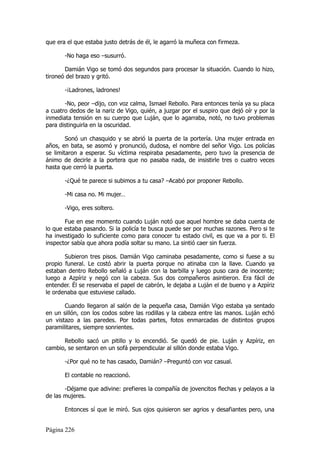 que era el que estaba justo detrás de él, le agarró la muñeca con firmeza.

       -No haga eso –susurró.

       Damián Vigo se tomó dos segundos para procesar la situación. Cuando lo hizo,
tironeó del brazo y gritó.

       -¡Ladrones, ladrones!

       -No, peor –dijo, con voz calma, Ismael Rebollo. Para entonces tenía ya su placa
a cuatro dedos de la nariz de Vigo, quién, a juzgar por el suspiro que dejó oír y por la
inmediata tensión en su cuerpo que Luján, que lo agarraba, notó, no tuvo problemas
para distinguirla en la oscuridad.

        Sonó un chasquido y se abrió la puerta de la portería. Una mujer entrada en
años, en bata, se asomó y pronunció, dudosa, el nombre del señor Vigo. Los policías
se limitaron a esperar. Su víctima respiraba pesadamente, pero tuvo la presencia de
ánimo de decirle a la portera que no pasaba nada, de insistirle tres o cuatro veces
hasta que cerró la puerta.

       -¿Qué te parece si subimos a tu casa? –Acabó por proponer Rebollo.

       -Mi casa no. Mi mujer…

       -Vigo, eres soltero.

       Fue en ese momento cuando Luján notó que aquel hombre se daba cuenta de
lo que estaba pasando. Si la policía te busca puede ser por muchas razones. Pero si te
ha investigado lo suficiente como para conocer tu estado civil, es que va a por ti. El
inspector sabía que ahora podía soltar su mano. La sintió caer sin fuerza.

       Subieron tres pisos. Damián Vigo caminaba pesadamente, como si fuese a su
propio funeral. Le costó abrir la puerta porque no atinaba con la llave. Cuando ya
estaban dentro Rebollo señaló a Luján con la barbilla y luego puso cara de inocente;
luego a Azpíriz y negó con la cabeza. Sus dos compañeros asintieron. Era fácil de
entender. Él se reservaba el papel de cabrón, le dejaba a Luján el de bueno y a Azpíriz
le ordenaba que estuviese callado.

       Cuando llegaron al salón de la pequeña casa, Damián Vigo estaba ya sentado
en un sillón, con los codos sobre las rodillas y la cabeza entre las manos. Luján echó
un vistazo a las paredes. Por todas partes, fotos enmarcadas de distintos grupos
paramilitares, siempre sonrientes.

      Rebollo sacó un pitillo y lo encendió. Se quedó de pie. Luján y Azpíriz, en
cambio, se sentaron en un sofá perpendicular al sillón donde estaba Vigo.

       -¿Por qué no te has casado, Damián? –Preguntó con voz casual.

       El contable no reaccionó.

       -Déjame que adivine: prefieres la compañía de jovencitos flechas y pelayos a la
de las mujeres.

       Entonces sí que le miró. Sus ojos quisieron ser agrios y desafiantes pero, una


Página 226
 