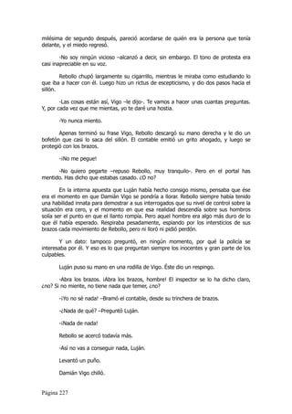 milésima de segundo después, pareció acordarse de quién era la persona que tenía
delante, y el miedo regresó.

        -No soy ningún vicioso –alcanzó a decir, sin embargo. El tono de protesta era
casi inapreciable en su voz.

        Rebollo chupó largamente su cigarrillo, mientras le miraba como estudiando lo
que iba a hacer con él. Luego hizo un rictus de escepticismo, y dio dos pasos hacia el
sillón.

        -Las cosas están así, Vigo –le dijo-. Te vamos a hacer unas cuantas preguntas.
Y, por cada vez que me mientas, yo te daré una hostia.

       -Yo nunca miento.

       Apenas terminó su frase Vigo, Rebollo descargó su mano derecha y le dio un
bofetón que casi lo saca del sillón. El contable emitió un grito ahogado, y luego se
protegió con los brazos.

       -¡No me pegue!

      -No quiero pegarte –repuso Rebollo, muy tranquilo-. Pero en el portal has
mentido. Has dicho que estabas casado. ¿O no?

        En la interna apuesta que Luján había hecho consigo mismo, pensaba que ése
era el momento en que Damián Vigo se pondría a llorar. Rebollo siempre había tenido
una habilidad innata para demostrar a sus interrogados que su nivel de control sobre la
situación era cero, y el momento en que esa realidad descendía sobre sus hombros
solía ser el punto en que el llanto rompía. Pero aquel hombre era algo más duro de lo
que él había esperado. Respiraba pesadamente, espiando por los intersticios de sus
brazos cada movimiento de Rebollo, pero ni lloró ni pidió perdón.

       Y un dato: tampoco preguntó, en ningún momento, por qué la policía se
interesaba por él. Y eso es lo que preguntan siempre los inocentes y gran parte de los
culpables.

       Luján puso su mano en una rodilla de Vigo. Éste dio un respingo.

       -Abra los brazos. ¡Abra los brazos, hombre! El inspector se lo ha dicho claro,
¿no? Si no miente, no tiene nada que temer, ¿no?

       -¡Yo no sé nada! –Bramó el contable, desde su trinchera de brazos.

       -¿Nada de qué? –Preguntó Luján.

       -¡Nada de nada!

       Rebollo se acercó todavía más.

       -Así no vas a conseguir nada, Luján.

       Levantó un puño.

       Damián Vigo chilló.


Página 227
 