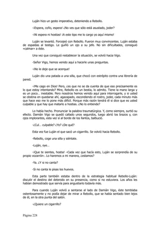 Luján hizo un gesto imperativo, deteniendo a Rebollo.

         -¡Espera, coño, espera! ¿No ves que sólo está asustado, joder?

         -¡Ni espera ni hostias! ¡A este tipo me lo cargo yo aquí mismo!

      Luján se levantó. Forcejeó con Rebollo. Fueron muy convincentes. Luján estaba
de espaldas al testigo. Le guiñó un ojo a su jefe. No sin dificultades, consiguió
«calmar» a éste.

         Una vez que consiguió restablecer la situación, se volvió hacia Vigo.

         -Señor Vigo, hemos venido aquí a hacerle unas preguntas.

         -¡No le deje que se acerque!

         Luján dio una patada a una silla, que chocó con estrépito contra una librería de
pared.

       -¡Me cago en Dios! Pero, ¿es que no se da cuenta de que eso precisamente es
lo que estoy intentando? Mire, Rebollo es un bestia, lo admito. Tiene la mano larga y
es un poco… inestable. Pero nosotros hemos venido aquí para interrogarle, y si usted
se obstina en quedarse ahí, agazapado, escondiendo el rostro, joder, cada minuto más
que hace eso me lo pone más difícil. Porque más razón tendrá él si dice que es usted
culpable y que hay que matarlo a hostias. ¿No lo entiende?

       Lo había hecho. Pronunciar la palabra traumatúrgica. Y, como siempre, surtió su
efecto. Damián Vigo se quedó callado unos segundos, luego abrió los brazos y, con
ojos implorantes, esta vez sí al borde de los llantos, balbució.

         -¿Cul… culpable? ¿Yo? ¿De qué?

         Esta vez fue Luján el que sacó un cigarrillo. Se volvió hacia Rebollo.

         -Rebollo, coge una silla y siéntate.

         -Luján, oye…

       -¡Que te sientes, hostia! –Cada vez que hacía esto, Luján se sorprendía de su
propio vozarrón-. Lo haremos a mi manera, ¿estamos?

         -Ya. ¿Y si no canta?

         -Si no canta le pisas los huevos.

        Esta parte también estaba dentro de la estrategia habitual Rebollo-Luján:
discutir el destino del detenido en su presencia, como si no estuviera. Los años les
habían demostrado que servía para angustiarlo todavía más.

        Para cuando Luján volvió a sentarse al lado de Damián Vigo, éste temblaba
ostentosamente y no podía dejar de mirar a Rebollo, que se había sentado bien lejos
de él, en la otra punta del salón.

         -¿Quiere un cigarrillo?


Página 228
 