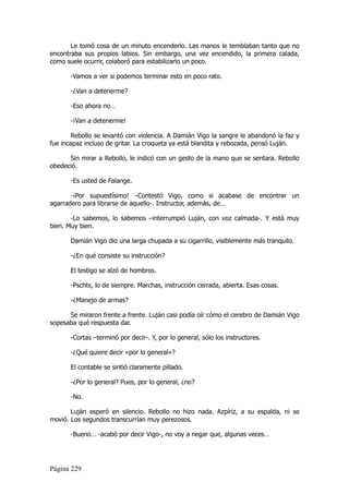Le tomó cosa de un minuto encenderlo. Las manos le temblaban tanto que no
encontraba sus propios labios. Sin embargo, una vez encendido, la primera calada,
como suele ocurrir, colaboró para estabilizarlo un poco.

       -Vamos a ver si podemos terminar esto en poco rato.

       -¿Van a detenerme?

       -Eso ahora no…

       -¡Van a detenerme!

        Rebollo se levantó con violencia. A Damián Vigo la sangre le abandonó la faz y
fue incapaz incluso de gritar. La croqueta ya está blandita y rebozada, pensó Luján.

      Sin mirar a Rebollo, le indicó con un gesto de la mano que se sentara. Rebollo
obedeció.

       -Es usted de Falange.

       -¡Por supuestísimo! –Contestó Vigo, como si acabase de encontrar un
agarradero para librarse de aquello-. Instructor, además, de…

       -Lo sabemos, lo sabemos –interrumpió Luján, con voz calmada-. Y está muy
bien. Muy bien.

       Damián Vigo dio una larga chupada a su cigarrillo, visiblemente más tranquilo.

       -¿En qué consiste su instrucción?

       El testigo se alzó de hombros.

       -Pschts, lo de siempre. Marchas, instrucción cerrada, abierta. Esas cosas.

       -¿Manejo de armas?

      Se miraron frente a frente. Luján casi podía oír cómo el cerebro de Damián Vigo
sopesaba qué respuesta dar.

       -Cortas –terminó por decir-. Y, por lo general, sólo los instructores.

       -¿Qué quiere decir «por lo general»?

       El contable se sintió claramente pillado.

       -¿Por lo general? Pues, por lo general, ¿no?

       -No.

       Luján esperó en silencio. Rebollo no hizo nada. Azpíriz, a su espalda, ni se
movió. Los segundos transcurrían muy perezosos.

       -Bueno… -acabó por decir Vigo-, no voy a negar que, algunas veces…




Página 229
 