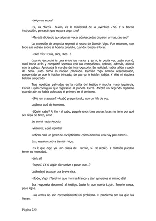 -¿Algunas veces?

        -Sí, los chicos… bueno, es la curiosidad de la juventud, ¿no? Y si hacen
instrucción, pensarán que es para algo, ¿no?

          -Me está diciendo que algunas veces adolescentes disparan armas, ¿es eso?

       La expresión de angustia regresó al rostro de Damián Vigo. Fue entonces, con
todo ese retraso sobre el horario previsto, cuando rompió a llorar.

          -¡Dios mío! ¡Dios, Dios, Dios…!

       Cuando escondió la cara entre las manos y ya no le podía ver, Luján sonrió,
miró hacia atrás y compartió sonrisas con sus compañeros. Rebollo, además, asintió
con la cabeza. Aprobaba la marcha del interrogatorio. En realidad, había salido a pedir
de boca. Justo como lo habían planeado. Damián Vigo lloraba desconsolado,
convencido de que le habían trincado, de que ya le habían jodido. Y ellos ni siquiera
habían empezado.

       Tras repetidas palmadas en la rodilla del testigo y mucha mano izquierda,
Carlos Luján consiguió que regresase al planeta Tierra. Aceptó un segundo cigarrillo
cuando aún no había aplastado el primero en el cenicero.

          -¿Me van a acusar? –Acabó preguntando, con un hilo de voz.

          Luján se alzó de hombros.

       -¿Quién sabe? Al fin y al cabo, pegarle unos tiros a unas latas no tiene por qué
ser cosa de tanto, ¿no?

          Se volvió hacia Rebollo.

          -Vosotros, ¿qué opináis?

          Rebollo hizo un gesto de escepticismo, como diciendo «no hay para tanto».

          Esto envalentonó a Damián Vigo.

       -Es lo que digo yo. Son cosas de… recreo, sí. De recreo. Y también pueden
tener su necesidad.

          -¿Ah, si?

          -Pues sí. ¿Y si algún día vuelve a pasar que…?

          Luján dejó escapar una breve risa.

          -¡Joder, Vigo! ¡Tendrían que morirse Franco y cien generales el mismo día!

        Esa respuesta desanimó al testigo. Justo lo que quería Luján. Tenerle cerca,
pero lejos.

          -Las armas no son necesariamente un problema. El problema son los que las
llevan.


Página 230
 