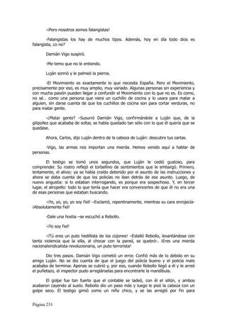 -¡Pero nosotros somos falangistas!

        -Falangistas los hay de muchos tipos. Además, hoy en día todo dios es
falangista, ¿o no?

       Damián Vigo suspiró.

       -Me temo que no le entiendo.

       Luján sonrió y le palmeó la pierna.

       -El Movimiento es exactamente lo que necesita España. Pero el Movimiento,
precisamente por eso, es muy amplio, muy variado. Algunas personas sin experiencia y
con mucha pasión pueden llegar a confundir el Movimiento con lo que no es. Es como,
no sé… como una persona que viera un cuchillo de cocina y lo usara para matar a
alguien, sin darse cuenta de que los cuchillos de cocina son para cortar verduras, no
para matar gente.

         -¿Matar gente? –Susurró Damián Vigo, confirmándole a Luján que, de la
gilipollez que acababa de soltar, se había quedado tan sólo con lo que él quería que se
quedase.

       Ahora, Carlos, dijo Luján dentro de la cabeza de Luján: descubre tus cartas.

      -Vigo, las armas nos importan una mierda. Hemos venido aquí a hablar de
personas.

        El testigo se tomó unos segundos, que Luján le cedió gustoso, para
comprender. Su rostro reflejó el torbellino de sentimientos que le embargó. Primero,
lentamente, el alivio: ya se había creído detenido por el asunto de las instrucciones y
ahora se daba cuenta de que los policías no iban detrás de ese asunto. Luego, de
nuevo angustia: si lo estaban interrogando, es porque era sospechoso. Y, en tercer
lugar, el atropello: todo lo que tenía que hacer era convencerles de que él no era una
de esas personas que estaban buscando.

       -¡Yo, yo, yo, yo soy fiel! –Exclamó, repentinamente, mientras su cara enrojecía-
¡Absolutamente fiel!

       -Dale una hostia –se escuchó a Rebollo.

       -¡Yo soy fiel!

       -¡Tú eres un puto hedillista de los cojones! –Estalló Rebollo, levantándose con
tanta violencia que la silla, al chocar con la pared, se quebró-. ¡Eres una mierda
nacionalsindicalista revolucionaria, un puto terrorista!

       Dio tres pasos. Damián Vigo cometió un error. Confió más de lo debido en su
amigo Luján. No se dio cuenta de que el juego del policía bueno y el policía malo
acababa de terminar. Apenas se cubrió y, por eso, cuando Rebollo llegó a él y le arreó
el puñetazo, el inspector pudo arreglárselas para encontrarle la mandíbula.

       El golpe fue tan fuerte que el contable se ladeó, con él el sillón, y ambos
acabaron cayendo al suelo. Rebollo dio un paso más y luego le pisó la cabeza con un
golpe seco. El testigo gimió como un niño chico, y se las arregló por fin para


Página 231
 