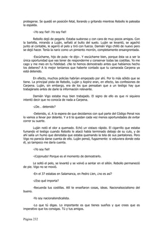 protegerse. Se quedó en posición fetal, llorando y gritando mientras Rebollo le pateaba
la espalda.

         -¡Yo soy fiel! ¡Yo soy fiel!

       Rebollo dejó de pegarle. Estaba sudoroso y con cara de muy pocos amigos. Con
la barbilla, mirando a Luján, señaló al bulto del suelo. Luján se levantó, se agachó
junto al contable, le agarró el pelo y tiró con fuerza. Damián Vigo chilló de nuevo pero
se dejó hacer. Tenía la nariz como un pimiento morrón, completamente ensangrentada.

       -Escúchame, hijo de puta –le dijo-. Y escúchame bien, porque ésta va a ser la
única oportunidad que vas tener de responderme y conservar todas las costillas. Yo me
cago y me meo en tu fidelidad. ¿No te hemos demostrado antes que habíamos hecho
los deberes? A lo mejor teníamos que haberte contado que tu camarada Carpena ya
está detenido.

        En efecto, muchos policías habrían empezado por ahí. Por lo más sólido que se
tiene. La principal pista de Rebollo, Luján y Azpíriz eran, en efecto, las confesiones de
Carpena. Luján, sin embargo, era de los que pensaban que a un testigo hay que
trabajárselo antes de darle la información relevante.

       Damián Vigo estaba muy bien trabajado. El signo de ello es que ni siquiera
intentó decir que no conocía de nada a Carpena.

         -¿De… detenido?

        -Detenido, sí. A la espera de que decidamos con qué parte del Código Penal nos
lo vamos a llevar por delante. Y a ti te quedan cada vez menos oportunidades de evitar
correr su suerte.

        Luján notó el olor a quemado. Echó un vistazo rápido. El cigarrillo que estaba
fumando el testigo cuando Rebollo le atacó había terminado debajo de su culo, y de
ahí salía un humo que denotaba que estaba quemando la tela de sus pantalones. Pero
Vigo no parecía darse cuenta de ello. Luján pensó, fugazmente: si estuviera donde esta
él, yo tampoco me daría cuenta.

         -¡Yo soy fiel!

         -¡Cojonudo! Porque es el momento de demostrarlo.

        Le soltó el pelo, se levantó y se volvió a sentar en el sillón. Rebollo permaneció
de pie. Vigo no se movió.

         -En el 37 estabas en Salamanca, en Pedro Llen, ¿no es así?

         -¿Eso qué importa?

         -Recuerda tus costillas. Allí te enseñaron cosas, ideas. Nacionalsocialismo del
bueno.

         -Yo soy nacionalsindicalista.

       -Lo que tú digas. Lo importante es que tienes sueños y que crees que es
imperativo que los consigas. Tú y tus amigos.


Página 232
 