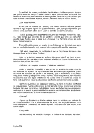 En realidad, fue un riesgo calculado. Damián Vigo no había preguntado siquiera
por qué le buscaban; tampoco había intentado negar que conociese a Carpena. Era
obvio que no era una persona ducha en interrogatorios. No era el tipo de persona que
sabe disimular una sorpresa. Además, llevaba una buena mano de hostias encima.

       Luján no se equivocó.

       Al escuchar el nombre de Cendoya, una fuerte corriente eléctrica pareció
recorrer a Vigo de parte a parte. Se quedó mirando a Luján, con ojos implorantes que
decían: «pero, ¿también sabéis eso?» Luján se permitió una sonrisa chulesca.

       -¿Creías que seguíamos tragándonos el cuento del falangista radical? No, Vigo,
no. Hace tiempo que sabemos del tal Cendoya –decidió que tenía que remachar
aquello, jugar fuerte a que lo sabía todo-. Cendoya y su hermano, el que se hacía
llamar Higinio Longares.

       El contable dejó escapar un suspiro breve. Estaba ya tan derrotado que, para
una vez que Luján tropezó y cayó en aquel interrogatorio, él le ayudó a levantarse.

      -Está usted equivocado. No es Higinio el que se hace llamar Longares, sino
Cendoya el que se hacía llamar Cendoya.

        Luján no se inmutó, aunque en su fuero interno se enfadó por haber errado.
Otro testigo más listo que Vigo, o más resignado a la idea del dolor o de la muerte, se
le habría escapado en ese punto.

       -Está bien. Los Longares, entonces. ¿Cuándo los conociste?

       -Usted lo ha dicho. En Madrid, la Navidad del 38. Nosotros hacíamos correr la
voz de lo que iba a pasar. Los rojos llevaban años escuchando propaganda de que si
los moros les cortaban los pechos a las mujeres, que si matábamos a los presos
después de lidiarlos y estoquearlos como a novillos; todas esas patrañas. Pero nosotros
les decíamos que todo aquel soldado que no tuviese sobre sí un delito de sangre no
tenía nada que temer, y que la actuación de los oficiales sería simplemente revisada.

       »Conforme avanzaban las tropas por Cataluña, la moral de muchos en Madrid
se resquebrajaba. Mucha gente empezó a mirar por ella misma. En enero ya teníamos
bastante claro que no seríamos molestados a menos que fuésemos muy descarados;
nadie quería ya asumir la responsabilidad de cargarse a unos falangistas. No obstante,
una tarde me detuvieron. Yo pensé que para matarme.»

       -¿Por qué?

       -Porque me detuvieron en Atocha, adonde había ido a visitar a un pariente de
un compañero alférez. Era la primera vez que iba a esa casa y me detuvieron a unos
metros del portal. Claramente, me habían seguido. En aquellos días y en Madrid, si te
hacían seguir…

       -Comprendo.

       -Me detuvieron y me llevaron a Pontejos. Al cuartel de los de Asalto. Ya saben.




Página 234
 