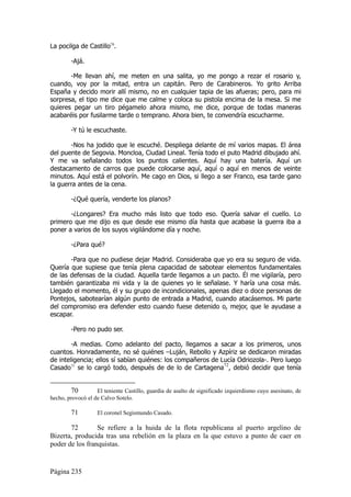 La pocilga de Castillo70.

        -Ajá.

       -Me llevan ahí, me meten en una salita, yo me pongo a rezar el rosario y,
cuando, voy por la mitad, entra un capitán. Pero de Carabineros. Yo grito Arriba
España y decido morir allí mismo, no en cualquier tapia de las afueras; pero, para mi
sorpresa, el tipo me dice que me calme y coloca su pistola encima de la mesa. Si me
quieres pegar un tiro pégamelo ahora mismo, me dice, porque de todas maneras
acabaréis por fusilarme tarde o temprano. Ahora bien, te convendría escucharme.

        -Y tú le escuchaste.

       -Nos ha jodido que le escuché. Despliega delante de mí varios mapas. El área
del puente de Segovia. Moncloa, Ciudad Lineal. Tenía todo el puto Madrid dibujado ahí.
Y me va señalando todos los puntos calientes. Aquí hay una batería. Aquí un
destacamento de carros que puede colocarse aquí, aquí o aquí en menos de veinte
minutos. Aquí está el polvorín. Me cago en Dios, si llego a ser Franco, esa tarde gano
la guerra antes de la cena.

        -¿Qué quería, venderte los planos?

       -¿Longares? Era mucho más listo que todo eso. Quería salvar el cuello. Lo
primero que me dijo es que desde ese mismo día hasta que acabase la guerra iba a
poner a varios de los suyos vigilándome día y noche.

        -¿Para qué?

       -Para que no pudiese dejar Madrid. Consideraba que yo era su seguro de vida.
Quería que supiese que tenía plena capacidad de sabotear elementos fundamentales
de las defensas de la ciudad. Aquella tarde llegamos a un pacto. Él me vigilaría, pero
también garantizaba mi vida y la de quienes yo le señalase. Y haría una cosa más.
Llegado el momento, él y su grupo de incondicionales, apenas diez o doce personas de
Pontejos, sabotearían algún punto de entrada a Madrid, cuando atacásemos. Mi parte
del compromiso era defender esto cuando fuese detenido o, mejor, que le ayudase a
escapar.

        -Pero no pudo ser.

        -A medias. Como adelanto del pacto, llegamos a sacar a los primeros, unos
cuantos. Honradamente, no sé quiénes –Luján, Rebollo y Azpíriz se dedicaron miradas
de inteligencia; ellos sí sabían quiénes: los compañeros de Lucía Odriozola-. Pero luego
Casado71 se lo cargó todo, después de de lo de Cartagena72, debió decidir que tenía


        70         El teniente Castillo, guardia de asalto de significado izquierdismo cuyo asesinato, de
hecho, provocó el de Calvo Sotelo.

        71         El coronel Segismundo Casado.

       72        Se refiere a la huida de la flota republicana al puerto argelino de
Bizerta, producida tras una rebelión en la plaza en la que estuvo a punto de caer en
poder de los franquistas.


Página 235
 