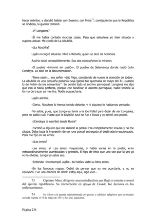 hacer méritos, y decidió hablar con Beseiro, con Mera73; consiguieron que la República
se rindiera, la guerra terminó

        -¿Y Longares?

       -Él me había contado muchas cosas. Para que estuviese yo bien situado y
supiera actuar. Me contó de La Abubilla.

        -¿La Abubilla?

        Luján no logró situarse. Miró a Rebollo, quien se alzó de hombros.

        Azpíriz tosió perceptiblemente. Sus dos compañeros lo miraron.

      -El pueblo –informó sin pasión-. El pueblo de Salamanca donde nació Julio
Cendoya. Lo dice en la documentación.

        -Tiene razón… ese señor –dijo Vigo, concitando de nuevo la atención de todos-.
La Abubilla es una pequeña pedanía cuya iglesia fue quemada en mayo del 31, cuando
lo del follón de los conventos74. Se perdió todo el archivo parroquial. Longares me dijo
que eso la hacía perfecta, porque con falsificar el asiento parroquial, nadie tendría la
forma de trazar su mentira. Nadie sospecharía.

        Luján asintió.

        -Cierto. Nosotros lo hemos tenido delante, y ni siquiera lo habíamos pensado.

       -Yo sabía, pues, que Longares tenía una identidad para dejar de ser Longares,
pero no sabía cuál. Hasta que la División Azul se fue a Rusia y yo recibí una postal.

        -¿Cendoya te escribió desde Rusia?

        -Escribió a alguien que me mandó la postal. Era completamente insulsa y no me
citaba. Daba toda la impresión de ser una postal entregada al destinatario equivocado.
Pero me fijé en las emes.

        -¿Las emes?

        -Las emes, sí. Las emes mayúsculas, y había varias en la postal, eran
extraordinariamente alambicadas y grandes. El tipo de letra que una vez que la ves ya
no la olvidas. Longares sabía eso.

        -Entiendo –interrumpió Luján-. Ya habías visto su letra antes.

       -En los famosos mapas. Debió de pensar que yo me acordaría, y no se
equivocó. Fue una manera de decir: estoy aquí, sigo vivo...

       73       Cipriano Mera, dirigente anarcosindicalista que llegó a teniente coronel
del ejército republicano. Su intervención en apoyo de Casado fue decisiva en los
enfrentamientos.

         74        Se refiere a la quema indiscriminada de iglesias y edificios religiosos que se produjo
en toda España el 10 de mayo de 1931 y los días siguientes.



Página 236
 