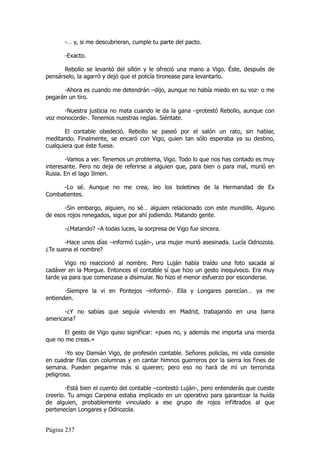 -… y, si me descubrieran, cumple tu parte del pacto.

       -Exacto.

       Rebollo se levantó del sillón y le ofreció una mano a Vigo. Éste, después de
pensárselo, la agarró y dejó que el policía tironease para levantarlo.

      -Ahora es cuando me detendrán –dijo, aunque no había miedo en su voz- o me
pegarán un tiro.

      -Nuestra justicia no mata cuando le da la gana –protestó Rebollo, aunque con
voz monocorde-. Tenemos nuestras reglas. Siéntate.

       El contable obedeció. Rebollo se paseó por el salón un rato, sin hablar,
meditando. Finalmente, se encaró con Vigo, quien tan sólo esperaba ya su destino,
cualquiera que éste fuese.

       -Vamos a ver. Tenemos un problema, Vigo. Todo lo que nos has contado es muy
interesante. Pero no deja de referirse a alguien que, para bien o para mal, murió en
Rusia. En el lago Ilmen.

     -Lo sé. Aunque no me crea, leo los boletines de la Hermandad de Ex
Combatientes.

       -Sin embargo, alguien, no sé… alguien relacionado con este mundillo. Alguno
de esos rojos renegados, sigue por ahí jodiendo. Matando gente.

       -¿Matando? –A todas luces, la sorpresa de Vigo fue sincera.

       -Hace unos días –informó Luján-, una mujer murió asesinada. Lucía Odriozola.
¿Te suena el nombre?

       Vigo no reaccionó al nombre. Pero Luján había traído una foto sacada al
cadáver en la Morgue. Entonces el contable sí que hizo un gesto inequívoco. Era muy
tarde ya para que comenzase a disimular. No hizo el menor esfuerzo por esconderse.

       -Siempre la vi en Pontejos –informó-. Ella y Longares parecían… ya me
entienden.

       -¿Y no sabías que seguía viviendo en Madrid, trabajando en una barra
americana?

       El gesto de Vigo quiso significar: «pues no, y además me importa una mierda
que no me creas.»

       -Yo soy Damián Vigo, de profesión contable. Señores policías, mi vida consiste
en cuadrar filas con columnas y en cantar himnos guerreros por la sierra los fines de
semana. Pueden pegarme más si quieren; pero eso no hará de mí un terrorista
peligroso.

        -Está bien el cuento del contable –contestó Luján-, pero entenderás que cueste
creerlo. Tu amigo Carpena estaba implicado en un operativo para garantizar la huída
de alguien, probablemente vinculado a ese grupo de rojos infiltrados al que
pertenecían Longares y Odriozola.


Página 237
 