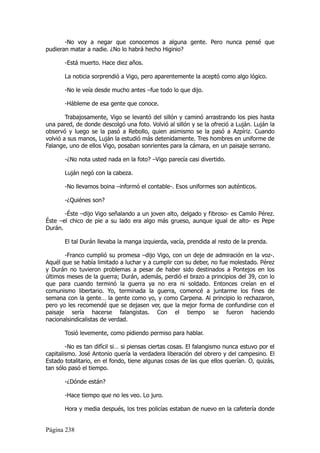 -No voy a negar que conocemos a alguna gente. Pero nunca pensé que
pudieran matar a nadie. ¿No lo habrá hecho Higinio?

       -Está muerto. Hace diez años.

       La noticia sorprendió a Vigo, pero aparentemente la aceptó como algo lógico.

       -No le veía desde mucho antes –fue todo lo que dijo.

       -Hábleme de esa gente que conoce.

        Trabajosamente, Vigo se levantó del sillón y caminó arrastrando los pies hasta
una pared, de donde descolgó una foto. Volvió al sillón y se la ofreció a Luján. Luján la
observó y luego se la pasó a Rebollo, quien asimismo se la pasó a Azpíriz. Cuando
volvió a sus manos, Luján la estudió más detenidamente. Tres hombres en uniforme de
Falange, uno de ellos Vigo, posaban sonrientes para la cámara, en un paisaje serrano.

       -¿No nota usted nada en la foto? –Vigo parecía casi divertido.

       Luján negó con la cabeza.

       -No llevamos boina –informó el contable-. Esos uniformes son auténticos.

       -¿Quiénes son?

       -Éste –dijo Vigo señalando a un joven alto, delgado y fibroso- es Camilo Pérez.
Éste –el chico de pie a su lado era algo más grueso, aunque igual de alto- es Pepe
Durán.

       El tal Durán llevaba la manga izquierda, vacía, prendida al resto de la prenda.

       -Franco cumplió su promesa –dijo Vigo, con un deje de admiración en la voz-.
Aquél que se había limitado a luchar y a cumplir con su deber, no fue molestado. Pérez
y Durán no tuvieron problemas a pesar de haber sido destinados a Pontejos en los
últimos meses de la guerra; Durán, además, perdió el brazo a principios del 39, con lo
que para cuando terminó la guerra ya no era ni soldado. Entonces creían en el
comunismo libertario. Yo, terminada la guerra, comencé a juntarme los fines de
semana con la gente… la gente como yo, y como Carpena. Al principio lo rechazaron,
pero yo les recomendé que se dejasen ver, que la mejor forma de confundirse con el
paisaje sería hacerse falangistas. Con el tiempo se fueron haciendo
nacionalsindicalistas de verdad.

       Tosió levemente, como pidiendo permiso para hablar.

        -No es tan difícil si… si piensas ciertas cosas. El falangismo nunca estuvo por el
capitalismo. José Antonio quería la verdadera liberación del obrero y del campesino. El
Estado totalitario, en el fondo, tiene algunas cosas de las que ellos querían. O, quizás,
tan sólo pasó el tiempo.

       -¿Dónde están?

       -Hace tiempo que no les veo. Lo juro.

       Hora y media después, los tres policías estaban de nuevo en la cafetería donde


Página 238
 