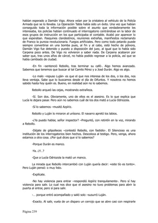 habían esperado a Damián Vigo. Ahora veían por la cristalera al vehículo de la Policía
Armada que se lo llevaba. La Operación Tabla había sido un éxito. Una vez que habían
conseguido toda la información posible sobre el asunto que verdaderamente les
interesaba, los policías habían continuado el interrogatorio centrándose en la labor de
esos grupos de instrucción en los que participaba el contable. Acabó por aparecer lo
que esperaban. Pasquines clandestinos, reuniones extrañas, manifiestos reclamando
de Franco la pureza revolucionaria. Fuegos artificiales. Pero como todo petardo puede
siempre convertirse en una bomba pues, al fin y al cabo, está hecho de pólvora,
Damián Vigo fue detenido y puesto a disposición del juez, al igual que lo había sido
Carpena poco antes. De Vigo no volvieron a saber nada. De Carpena acabaron por
saber que, tras unos años de cárcel, no había podido regresar a la policía, así que se
había cambiado de ciudad.

     -En fin –sentenció Rebollo, tras terminar su café-. Algo hemos avanzado.
Sabemos que tenemos que buscar al tal Camilo Pérez y a José Durán. Algo es algo.

        -Lo malo –repuso Luján- es que el que nos interesa de los dos, o los dos, nos
lleva ventaja. Sabe que lo buscamos desde el día de Difuntos. Y nosotros no hemos
sabido hasta hoy quién es. Bueno, en realidad aún no lo sabemos.

       Rebollo arqueó las cejas, mostrando extrañeza.

        -Sí. Son dos. Obviamente, uno de ellos es el asesino. Es lo que explica que
Lucía le dejara pasar. Pero aún no sabemos cuál de los dos mató a Lucía Odriozola.

       -Sí lo sabemos –musitó Azpíriz.

       Rebollo y Luján lo miraron al unísono. El navarro apretó los labios.

       -¿Ya puedo hablar, señor inspector? –Preguntó, con retintín en la voz, mirando
a Rebollo.

        -Déjate de gilipolleces –contestó Rebollo, con fastidio-. El Silencioso es una
institución de los interrogatorios bien hechos. Descoloca al testigo. Pero, venga, ahora
estamos a otra cosa. ¿Por qué dices que sí lo sabemos?

       -Porque Durán es manco.

       -Ya. ¿Y…?

       -Que a Lucía Odriozola la mató un manco.

       La mirada que Rebollo intercambió con Luján quería decir: «este tío es tonto».
Pero Luján pensó: o muy listo.

       -Explícate.

        -No hay violencia para entrar –respondió Azpíriz tranquilamente-. Pero sí hay
violencia para salir. Lo cual nos dice que el asesino no tuvo problemas para abrir la
puerta al entrar, pero sí para salir.

       -… porque entró acompañado y salió solo –susurró Luján.

       -Exacto. Al salir, vuela de un disparo un cerrojo que se abre casi con respirarle


Página 239
 