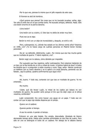 -Por lo que veo, piensas lo mismo que mi jefe respecto de este caso.

       El forense se alzó de hombros.

       -¿Qué quieres que piense? No creas que no he buscado pruebas, señas, algo.
Tan sólo el anillo ése en el que confías tanto. He buscado antojos, defectos. Nada. Sólo
una lesión enorme en la pierna derecha.

       -¿Una lesión?

       -Una lesión con su cicatriz, sí. Este tipo no debía de andar muy bien.

       -Pues eso ya es algo.

       Beirán lo miró con un deje de incredulidad y, después, se echó a reír.

       -Pero, subinspector, tú, ¿dónde has estado en los últimos veinte años? Estamos
en 1948, ¿no? ¿Tú te haces cargo de cuántas personas en Madrid tienen heridas
parecidas?

       -No sé –se defendió, débilmente, Luján-. Por menos que eso hay mucha gente
que es mutilada de guerra. Y habrá registros, ¿no?

       Beirán negó con la cabeza, cómo dándolo por imposible.

        -Por supuesto que hay registros, señor subinspector. Pero estamos hablando de
un tipo con la fea herida de un tiro a mitad de muslo. ¿Cuántos habrá de ésos? A todos
les tendrás que ir a preguntar si están muertos o vivos. Oiga, señor –Beirán construyó
un teléfono con su mano derecha y se lo aplicó a la oreja derecha, poniendo voz de
falsete-, aquí la policía; ¿podría confirmarnos que sigue vivo?

       -Yo…

       -Ah, bueno. Y todo eso, contando con que sea un mutilado de guerra. Ya me
entiendes…

       -No mucho.

       -¡Joder, qué día llevas! Luján, la mitad de los cojitos por balazo no son
mutilados de guerra. No pueden serlo porque el tiro que los dejó cojos se lo dimos
nosotros, ¿entiendes?

       Luján comprendió. Era como buscar una aguja en un pajar. Y todo eso sin
contar con que la paja roja estaba dispersa por el campo.

       -Quiero ver el cadáver.

       -Quieres perder el tiempo.

       -A eso he venido. A perder el tiempo.

       Entraron en una sala helada. Era amplia, descuidada. Alicatada de blanco
demasiado tiempo atrás. Había ocho camillas enfrentadas en dos filas de cuatro. Pero
sólo en una se distinguía el bulto de un cadáver. Por debajo de la sábana blanca


Página 24
 