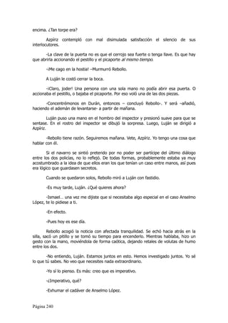 encima. ¿Tan torpe era?

        Azpíriz contempló con mal disimulada satisfacción el silencio de sus
interlocutores.

       -La clave de la puerta no es que el cerrojo sea fuerte o tenga llave. Es que hay
que abrirla accionando el pestillo y el picaporte al mismo tiempo.

       -¡Me cago en la hostia! –Murmurró Rebollo.

       A Luján le costó cerrar la boca.

       -¡Claro, joder! Una persona con una sola mano no podía abrir esa puerta. O
accionaba el pestillo, o bajaba el picaporte. Por eso voló una de las dos piezas.

       -Concentrémonos en Durán, entonces – concluyó Rebollo-. Y será –añadió,
haciendo el ademán de levantarse- a partir de mañana.

         Luján puso una mano en el hombro del inspector y presionó suave para que se
sentase. En el rostro del inspector se dibujó la sorpresa. Luego, Luján se dirigió a
Azpíriz.

       -Rebollo tiene razón. Seguiremos mañana. Vete, Azpíriz. Yo tengo una cosa que
hablar con él.

        Si el navarro se sintió preterido por no poder ser partícipe del último diálogo
entre los dos policías, no lo reflejó. De todas formas, probablemente estaba ya muy
acostumbrado a la idea de que ellos eran los que tenían un caso entre manos, así pues
era lógico que guardasen secretos.

       Cuando se quedaron solos, Rebollo miró a Luján con fastidio.

       -Es muy tarde, Luján. ¿Qué quieres ahora?

       -Ismael… una vez me dijiste que si necesitaba algo especial en el caso Anselmo
López, te lo pidiese a ti.

       -En efecto.

       -Pues hoy es ese día.

         Rebollo acogió la noticia con afectada tranquilidad. Se echó hacia atrás en la
silla, sacó un pitillo y se tomó su tiempo para encenderlo. Mientras hablaba, hizo un
gesto con la mano, moviéndola de forma caótica, dejando retales de volutas de humo
entre los dos.

        -No entiendo, Luján. Estamos juntos en esto. Hemos investigado juntos. Yo sé
lo que tú sabes. No veo que necesites nada extraordinario.

       -Yo sí lo pienso. Es más: creo que es imperativo.

       -¿Imperativo, qué?

       -Exhumar el cadáver de Anselmo López.


Página 240
 