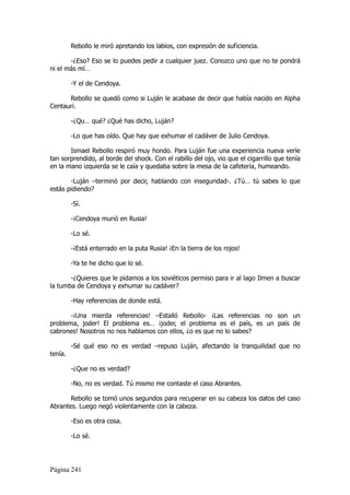 Rebollo le miró apretando los labios, con expresión de suficiencia.

       -¿Eso? Eso se lo puedes pedir a cualquier juez. Conozco uno que no te pondrá
ni el más mí…

         -Y el de Cendoya.

      Rebollo se quedó como si Luján le acabase de decir que había nacido en Alpha
Centauri.

         -¿Qu… qué? ¿Qué has dicho, Luján?

         -Lo que has oído. Que hay que exhumar el cadáver de Julio Cendoya.

       Ismael Rebollo respiró muy hondo. Para Luján fue una experiencia nueva verle
tan sorprendido, al borde del shock. Con el rabillo del ojo, vio que el cigarrillo que tenía
en la mano izquierda se le caía y quedaba sobre la mesa de la cafetería, humeando.

       -Luján –terminó por decir, hablando con inseguridad-. ¿Tú… tú sabes lo que
estás pidiendo?

         -Sí.

         -¡Cendoya murió en Rusia!

         -Lo sé.

         -¡Está enterrado en la puta Rusia! ¡En la tierra de los rojos!

         -Ya te he dicho que lo sé.

       -¿Quieres que le pidamos a los soviéticos permiso para ir al lago Ilmen a buscar
la tumba de Cendoya y exhumar su cadáver?

         -Hay referencias de donde está.

       -¡Una mierda referencias! –Estalló Rebollo- ¡Las referencias no son un
problema, joder! El problema es… ¡joder, el problema es el país, es un país de
cabrones! Nosotros no nos hablamos con ellos, ¿o es que no lo sabes?

         -Sé qué eso no es verdad –repuso Luján, afectando la tranquilidad que no
tenía.

         -¿Que no es verdad?

         -No, no es verdad. Tú mismo me contaste el caso Abrantes.

       Rebollo se tomó unos segundos para recuperar en su cabeza los datos del caso
Abrantes. Luego negó violentamente con la cabeza.

         -Eso es otra cosa.

         -Lo sé.




Página 241
 