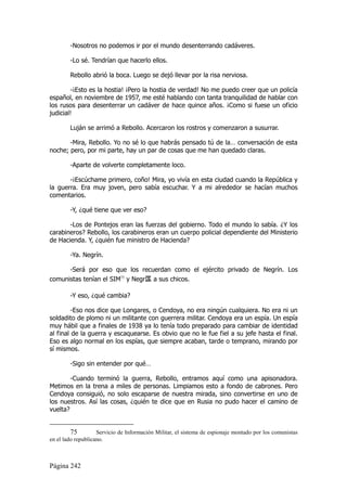 -Nosotros no podemos ir por el mundo desenterrando cadáveres.

        -Lo sé. Tendrían que hacerlo ellos.

        Rebollo abrió la boca. Luego se dejó llevar por la risa nerviosa.

        -¡Esto es la hostia! ¡Pero la hostia de verdad! No me puedo creer que un policía
español, en noviembre de 1957, me esté hablando con tanta tranquilidad de hablar con
los rusos para desenterrar un cadáver de hace quince años. ¡Como si fuese un oficio
judicial!

        Luján se arrimó a Rebollo. Acercaron los rostros y comenzaron a susurrar.

       -Mira, Rebollo. Yo no sé lo que habrás pensado tú de la… conversación de esta
noche; pero, por mi parte, hay un par de cosas que me han quedado claras.

        -Aparte de volverte completamente loco.

       -¡Escúchame primero, coño! Mira, yo vivía en esta ciudad cuando la República y
la guerra. Era muy joven, pero sabía escuchar. Y a mi alrededor se hacían muchos
comentarios.

        -Y, ¿qué tiene que ver eso?

       -Los de Pontejos eran las fuerzas del gobierno. Todo el mundo lo sabía. ¿Y los
carabineros? Rebollo, los carabineros eran un cuerpo policial dependiente del Ministerio
de Hacienda. Y, ¿quién fue ministro de Hacienda?

        -Ya. Negrín.

      -Será por eso que los recuerdan como el ejército privado de Negrín. Los
comunistas tenían el SIM75 y Negr匤 a sus chicos.

        -Y eso, ¿qué cambia?

         -Eso nos dice que Longares, o Cendoya, no era ningún cualquiera. No era ni un
soldadito de plomo ni un militante con guerrera militar. Cendoya era un espía. Un espía
muy hábil que a finales de 1938 ya lo tenía todo preparado para cambiar de identidad
al final de la guerra y escaquearse. Es obvio que no le fue fiel a su jefe hasta el final.
Eso es algo normal en los espías, que siempre acaban, tarde o temprano, mirando por
sí mismos.

        -Sigo sin entender por qué…

        -Cuando terminó la guerra, Rebollo, entramos aquí como una apisonadora.
Metimos en la trena a miles de personas. Limpiamos esto a fondo de cabrones. Pero
Cendoya consiguió, no solo escaparse de nuestra mirada, sino convertirse en uno de
los nuestros. Así las cosas, ¿quién te dice que en Rusia no pudo hacer el camino de
vuelta?


         75         Servicio de Información Militar, el sistema de espionaje montado por los comunistas
en el lado republicano.



Página 242
 