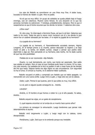 Los ojos de Rebollo se convirtieron en una línea muy fina. A todas luces,
buscaba la manera de rebatir a Luján. Pero no podía.

      -Ya sé que es muy difícil. Un grupo de soldados se queda pillado bajo el fuego
enemigo, casi sin cobertura. Mueren como héroes. Es una situación en la que las
personas normales no sobreviven. Y Cendoya, probablemente, tampoco. Pero lo que sí
sospechamos es que él tenía recursos que los demás no tenían. Y sabemos otra cosa.

       -¿Otra cosa?

        -Sí, otra cosa. Yo interrogué a Herminio Pozas, así que lo sé bien. Sabemos que
nadie lo vio morir. Todos los que le vieron morir murieron con él y los demás lo que
vieron fue un cadáver abrasado por las balas. ¿Y si repitió la jugada de su hermano?

       -¿La jugada de su hermano?

       -La jugada de su hermano, sí. Razonablemente acicalado siempre, Higinio
Longares, en el tiempo previo a su muerte, parece descuidar su higiene y se deja
crecer el pelo y la barba. Un detalle curioso. Llegué a pensar que podría estar
deprimido o algo así. Pero pensando en su hermano, esta noche, me he dado cuenta
de que hay otra posibilidad.

       -Trataba de no ser reconocido –dijo Rebollo.

        -Exacto. Lo cual demostraría, por cierto, que temía ser asesinado. Que sabía
que estaba en peligro. Pero el caso es que Cendoya pudo hacer lo mismo. En su caso,
con más razones. Los soldados de la Azul no podían ni salir a mear fuera de las tiendas
del frío que hacía. Dejarse barba era algo lógico en esa circunstancia. Con seguridad
no fue el único. Si simuló su muerte, no le debieron faltar sustitutos.

      Rebollo recuperó el pitillo y comprobó con fastidio que se había apagado. Lo
reencendió con una nueva cerilla. Luego miró a Luján, y negó otra vez con la cabeza.

       -Joder, Luján. Piensa lo que quieras, pero lo que pides es muy, muy difícil.

       -Lo sé, pero si alguien puede conseguirlo es… Andrés.

       -¿Andrés?

      -Andrés, sí. El hombre al que fuimos a visitar tú y yo el año pasado. Ya sabes,
Andrés…

       Rebollo arqueó las cejas, en un gesto de escepticismo.

       -Y, ¿qué esperas encontrar en la tumba de un muerto hace quince años?

       -Lo primero es conseguir la exhumación. Luego tendremos que pensar más
detenidamente el asunto.

       Rebollo miró largamente a Luján, y luego negó con la cabeza, como
decepcionado.

       -Perdóname, Luján. Será que no te entiendo porque soy inestable.



Página 243
 