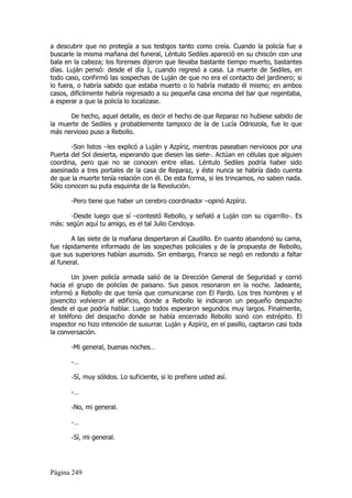a descubrir que no protegía a sus testigos tanto como creía. Cuando la policía fue a
buscarle la misma mañana del funeral, Léntulo Sediles apareció en su chiscón con una
bala en la cabeza; los forenses dijeron que llevaba bastante tiempo muerto, bastantes
días. Luján pensó: desde el día 1, cuando regresó a casa. La muerte de Sediles, en
todo caso, confirmó las sospechas de Luján de que no era el contacto del jardinero; si
lo fuera, o habría sabido que estaba muerto o lo habría matado él mismo; en ambos
casos, difícilmente habría regresado a su pequeña casa encima del bar que regentaba,
a esperar a que la policía lo localizase.

      De hecho, aquel detalle, es decir el hecho de que Reparaz no hubiese sabido de
la muerte de Sediles y probablemente tampoco de la de Lucía Odriozola, fue lo que
más nervioso puso a Rebollo.

       -Son listos –les explicó a Luján y Azpíriz, mientras paseaban nerviosos por una
Puerta del Sol desierta, esperando que diesen las siete-. Actúan en células que alguien
coordina, pero que no se conocen entre ellas. Léntulo Sediles podría haber sido
asesinado a tres portales de la casa de Reparaz, y éste nunca se habría dado cuenta
de que la muerte tenía relación con él. De esta forma, si les trincamos, no saben nada.
Sólo conocen su puta esquinita de la Revolución.

       -Pero tiene que haber un cerebro coordinador –opinó Azpíriz.

       -Desde luego que sí –contestó Rebollo, y señaló a Luján con su cigarrillo-. Es
más: según aquí tu amigo, es el tal Julio Cendoya.

        A las siete de la mañana despertaron al Caudillo. En cuanto abandonó su cama,
fue rápidamente informado de las sospechas policiales y de la propuesta de Rebollo,
que sus superiores habían asumido. Sin embargo, Franco se negó en redondo a faltar
al funeral.

        Un joven policía armada salió de la Dirección General de Seguridad y corrió
hacia el grupo de policías de paisano. Sus pasos resonaron en la noche. Jadeante,
informó a Rebollo de que tenía que comunicarse con El Pardo. Los tres hombres y el
jovencito volvieron al edificio, donde a Rebollo le indicaron un pequeño despacho
desde el que podría hablar. Luego todos esperaron segundos muy largos. Finalmente,
el teléfono del despacho donde se había encerrado Rebollo sonó con estrépito. El
inspector no hizo intención de susurrar. Luján y Azpíriz, en el pasillo, captaron casi toda
la conversación.

       -Mi general, buenas noches…

       -…

       -Sí, muy sólidos. Lo suficiente, si lo prefiere usted así.

       -…

       -No, mi general.

       -…

       -Sí, mi general.



Página 249
 