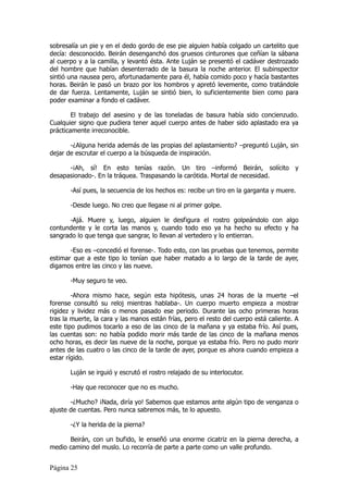 sobresalía un pie y en el dedo gordo de ese pie alguien había colgado un cartelito que
decía: desconocido. Beirán desenganchó dos gruesos cinturones que ceñían la sábana
al cuerpo y a la camilla, y levantó ésta. Ante Luján se presentó el cadáver destrozado
del hombre que habían desenterrado de la basura la noche anterior. El subinspector
sintió una nausea pero, afortunadamente para él, había comido poco y hacía bastantes
horas. Beirán le pasó un brazo por los hombros y apretó levemente, como tratándole
de dar fuerza. Lentamente, Luján se sintió bien, lo suficientemente bien como para
poder examinar a fondo el cadáver.

        El trabajo del asesino y de las toneladas de basura había sido concienzudo.
Cualquier signo que pudiera tener aquel cuerpo antes de haber sido aplastado era ya
prácticamente irreconocible.

       -¿Alguna herida además de las propias del aplastamiento? –preguntó Luján, sin
dejar de escrutar el cuerpo a la búsqueda de inspiración.

      -¡Ah, sí! En esto tenías razón. Un tiro –informó Beirán, solícito y
desapasionado-. En la tráquea. Traspasando la carótida. Mortal de necesidad.

       -Así pues, la secuencia de los hechos es: recibe un tiro en la garganta y muere.

       -Desde luego. No creo que llegase ni al primer golpe.

      -Ajá. Muere y, luego, alguien le desfigura el rostro golpeándolo con algo
contundente y le corta las manos y, cuando todo eso ya ha hecho su efecto y ha
sangrado lo que tenga que sangrar, lo llevan al vertedero y lo entierran.

       -Eso es –concedió el forense-. Todo esto, con las pruebas que tenemos, permite
estimar que a este tipo lo tenían que haber matado a lo largo de la tarde de ayer,
digamos entre las cinco y las nueve.

       -Muy seguro te veo.

        -Ahora mismo hace, según esta hipótesis, unas 24 horas de la muerte –el
forense consultó su reloj mientras hablaba-. Un cuerpo muerto empieza a mostrar
rigidez y lividez más o menos pasado ese periodo. Durante las ocho primeras horas
tras la muerte, la cara y las manos están frías, pero el resto del cuerpo está caliente. A
este tipo pudimos tocarlo a eso de las cinco de la mañana y ya estaba frío. Así pues,
las cuentas son: no había podido morir más tarde de las cinco de la mañana menos
ocho horas, es decir las nueve de la noche, porque ya estaba frío. Pero no pudo morir
antes de las cuatro o las cinco de la tarde de ayer, porque es ahora cuando empieza a
estar rígido.

       Luján se irguió y escrutó el rostro relajado de su interlocutor.

       -Hay que reconocer que no es mucho.

       -¿Mucho? ¡Nada, diría yo! Sabemos que estamos ante algún tipo de venganza o
ajuste de cuentas. Pero nunca sabremos más, te lo apuesto.

       -¿Y la herida de la pierna?

      Beirán, con un bufido, le enseñó una enorme cicatriz en la pierna derecha, a
medio camino del muslo. Lo recorría de parte a parte como un valle profundo.


Página 25
 