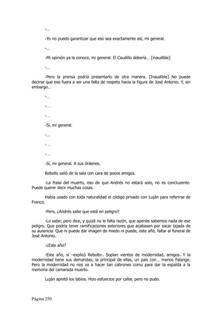 -…

       -Yo no puedo garantizar que eso sea exactamente así, mi general.

       -…

       -Mi opinión ya la conoce, mi general. El Caudillo debería… [inaudible]

       -…

       -Pero la prensa podría presentarlo de otra manera. [Inaudible] No puede
decirse que eso fuera a ser una falta de respeto hacia la figura de José Antonio. Y, sin
embargo…

       -…

       -…

       -…

       -Sí, mi general.

       -…

       -…

       -…

       -Sí, mi general. A sus órdenes.

       Rebollo salió de la sala con cara de pocos amigos.

      -La frase del muerto, eso de que Andrés no estará solo, no es concluyente.
Puede querer decir muchas cosas.

       Había usado con toda naturalidad el código privado con Luján para referirse de
Franco.

       -Pero, ¿Andrés sabe que está en peligro?

        -Lo sabe; pero dice, y quizá no le falta razón, que apenas sabemos nada de ese
peligro. Que podría tener ramificaciones exteriores que acabasen por sacar tajada de
su ausencia. Que ni puede dar imagen de miedo ni puede, este año, faltar al funeral de
José Antonio.

       -¿Este año?

       -Este año, sí –explicó Rebollo-. Soplan vientos de modernidad, amigos. Y la
modernidad tiene sus demandas; la principal de ellas, un país con… menos Falange.
Pero la modernidad no nos va a hacer tan cabrones como para dar la espalda a la
memoria del camarada muerto.

       Luján apretó los labios. Hizo esfuerzos por callar, pero no pudo.



Página 250
 