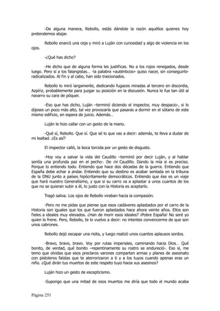 -De alguna manera, Rebollo, estás dándole la razón aquéllos quienes hoy
pretendemos atajar.

        Rebollo enarcó una ceja y miró a Luján con curiosidad y algo de violencia en los
ojos.

        -¿Qué has dicho?

        -He dicho que de alguna forma les justificas. No a los rojos renegados, desde
luego. Pero sí a los falangistas… -la palabra «auténticos» quiso nacer, sin conseguirlo-
radicalizados. Al fin y al cabo, han sido traicionados.

        Rebollo lo miró largamente, dedicando fugaces miradas al tercero en discordia,
Azpíriz, probablemente para juzgar su posición en la discusión. Nunca le fue tan útil al
navarro su cara de póquer.

        -Eso que has dicho, Luján –terminó diciendo el inspector, muy despacio-, si lo
dijeses un poco más alto, tal vez provocaría que pasaras a dormir en el sótano de este
mismo edificio, en espera de juicio. Además…

        Luján le hizo callar con un gesto de la mano.

        -Qué sí, Rebollo. Que sí. Que sé lo que vas a decir: además, te lleva a dudar de
mi lealtad. ¿Es así?

        El inspector calló, la boca torcida por un gesto de disgusto.

       -Hoy voy a salvar la vida del Caudillo –terminó por decir Luján, y al hablar
sentía una profunda paz en el pecho-. De mi Caudillo. Dando la mía si es preciso.
Porque lo entiendo todo. Entiendo que hace dos décadas de la guerra. Entiendo que
España debe echar a andar. Entiendo que su destino es acabar sentada en la tribuna
de la ONU junto a países hipócritamente democráticos. Entiendo que ése es un viaje
que hará nuestro Generalísimo, y que si su carro va a aplastar a unos cuantos de los
que no se quieran subir a él, lo justo con la Historia es aceptarlo.

        Tragó saliva. Los ojos de Rebollo viraban hacia la compasión.

        -Pero no me pidas que piense que esos cadáveres aplastados por el carro de la
Historia son iguales que los que fueron aplastados hace ahora veinte años. Ellos son
fieles a ideales muy elevados. ¿Han de morir esos ideales? ¡Pobre España! No seré yo
quien lo frene. Pero, Rebollo, te lo vuelvo a decir: no intentes convencerme de que son
unos cabrones.

        Rebollo dejó escapar una risita, y luego realizó unos cuantos aplausos sordos.

       -Bravo, bravo, bravo. Voy por rutas imperiales, caminando hacia Dios… Qué
bonito, de verdad, qué bonito –repentinamente su rostro se endureció-. Eso sí, me
temo que olvidas que esos preclaros varones comparten armas y planes de asesinato
con pistoleros faístas que te aterrorizaron a ti y a los tuyos cuando apenas eras un
niño. ¿Qué dirán tus muertos de este respeto tuyo hacia sus asesinos?

        Luján hizo un gesto de escepticismo.

        -Supongo que una mitad de esos muertos me diría que todo el mundo acaba


Página 251
 