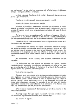 por equivocarse. Y la otra mitad me preguntaría qué coño ha hecho… Andrés para
empujar a falangistas y faístas a ser amigos.

       Por toda respuesta, Rebollo se dio la vuelta y desapareció tras una enorme
puerta. Luján miró a Azpíriz.

       -No sé si no me habré quedado fuera de este operativo –musitó.

       El navarro le contestó con un insulso: «Quizá».

       Estuvieron allí, fumando y desayunando unos cafés que les trajeron en cuanto
abrieron las primeras cafeterías de la zona. No volvieron a ver a Rebollo hasta las ocho
y media. El inspector parecía como revigorizado, como si hubiese sido capaz de dormir
todo ese rato.

       -Por lo menos hemos conseguido pequeños cambios en el programa –informó-.
Leves cambios de ruta, horarios cambiados en diez minutos… Además, se ha aceptado
que la Lonja esté limpia de público. Sólo las formaciones previstas. Todos desarmados.

       Extendió un croquis. Era fácil entender que incluía la portada de la basílica de El
Escorial y la Lonja que la abraza.

       -La entrada será muy pronto y muy rápida. Los vehículos entrarán en la Lonja,
y el público deberá estar siempre detrás del murete que la delimita, así pues será difícil
que ahí pase nada. A la salida es otra cosa, porque el Caudillo pasará revista a dos
formaciones. Se ha aceptado que estén una enfrente de la otra para que la revista
propiamente dicha no ocupe todo el trayecto desde la entrada de la basílica hasta el
coche.

       Miró brevemente a Luján y Azpíriz, como buscando confirmación de que
entendían.

       -Las formaciones son una especial del Ministerio del Ejército, formada
completamente por voluntarios especialmente seleccionados; por aquí no hay nada
que temer. La otra es la XVI Centuria de Montañeros de la Guardia de Franco. Si por
aquí tuviésemos algo que temer, estaríamos jodidos.

       Tragó saliva unos segundos.

        -Éste es el punto crítico. Habrá varias decenas de policías de paisano mezclados
entre el público, para controlar cualquier movimiento. Especialmente si aparece alguien
manco. Además, vamos a colocar hombres de poste de vigilancia aquí, aquí y aquí. Yo
iré unos pasos por detrás del Caudillo. Azpíriz, tú has demostrado esta noche que
tienes olfato olisqueando cabrones. Te quedarás al pie del auto del Caudillo,
esperándolo; pero no mires hacia la basílica, hacía allí mirarán otros. Tú mira hacia
fuera, y la primera mierda que veas, te rascas la oreja derecha.

       -¿Y si me pica la oreja derecha? –Como siempre, el tono de la pregunta no dijo
nada sobre su seriedad.

       -Pues te jodes por Dios y por España –fue toda la respuesta de Rebollo-. Luján
–se detuvo unos segundos antes de hablar-, tú te colocarás aquí.

       -¿En el centro de la plaza?


Página 252
 