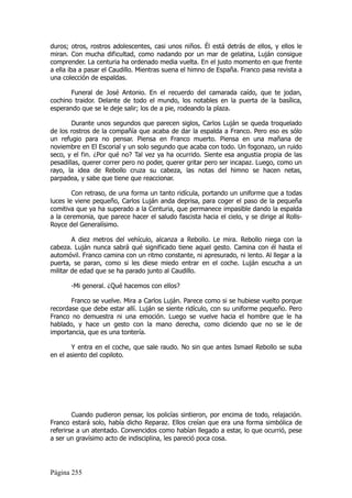 duros; otros, rostros adolescentes, casi unos niños. Él está detrás de ellos, y ellos le
miran. Con mucha dificultad, como nadando por un mar de gelatina, Luján consigue
comprender. La centuria ha ordenado media vuelta. En el justo momento en que frente
a ella iba a pasar el Caudillo. Mientras suena el himno de España. Franco pasa revista a
una colección de espaldas.

       Funeral de José Antonio. En el recuerdo del camarada caído, que te jodan,
cochino traidor. Delante de todo el mundo, los notables en la puerta de la basílica,
esperando que se le deje salir; los de a pie, rodeando la plaza.

        Durante unos segundos que parecen siglos, Carlos Luján se queda troquelado
de los rostros de la compañía que acaba de dar la espalda a Franco. Pero eso es sólo
un refugio para no pensar. Piensa en Franco muerto. Piensa en una mañana de
noviembre en El Escorial y un solo segundo que acaba con todo. Un fogonazo, un ruido
seco, y el fin. ¿Por qué no? Tal vez ya ha ocurrido. Siente esa angustia propia de las
pesadillas, querer correr pero no poder, querer gritar pero ser incapaz. Luego, como un
rayo, la idea de Rebollo cruza su cabeza, las notas del himno se hacen netas,
parpadea, y sabe que tiene que reaccionar.

        Con retraso, de una forma un tanto ridícula, portando un uniforme que a todas
luces le viene pequeño, Carlos Luján anda deprisa, para coger el paso de la pequeña
comitiva que ya ha superado a la Centuria, que permanece impasible dando la espalda
a la ceremonia, que parece hacer el saludo fascista hacia el cielo, y se dirige al Rolls-
Royce del Generalísimo.

        A diez metros del vehículo, alcanza a Rebollo. Le mira. Rebollo niega con la
cabeza. Luján nunca sabrá qué significado tiene aquel gesto. Camina con él hasta el
automóvil. Franco camina con un ritmo constante, ni apresurado, ni lento. Al llegar a la
puerta, se paran, como si les diese miedo entrar en el coche. Luján escucha a un
militar de edad que se ha parado junto al Caudillo.

       -Mi general. ¿Qué hacemos con ellos?

       Franco se vuelve. Mira a Carlos Luján. Parece como si se hubiese vuelto porque
recordase que debe estar allí. Luján se siente ridículo, con su uniforme pequeño. Pero
Franco no demuestra ni una emoción. Luego se vuelve hacia el hombre que le ha
hablado, y hace un gesto con la mano derecha, como diciendo que no se le de
importancia, que es una tontería.

        Y entra en el coche, que sale raudo. No sin que antes Ismael Rebollo se suba
en el asiento del copiloto.




        Cuando pudieron pensar, los policías sintieron, por encima de todo, relajación.
Franco estará solo, había dicho Reparaz. Ellos creían que era una forma simbólica de
referirse a un atentado. Convencidos como habían llegado a estar, lo que ocurrió, pese
a ser un gravísimo acto de indisciplina, les pareció poca cosa.




Página 255
 