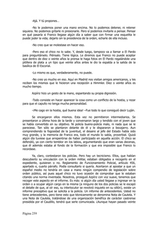 -Ajá. Y tú propones…

        -No le podemos poner una mano encima. No lo podemos detener, ni retener
siquiera. No podemos gritarle ni presionarle. Pero sí podemos invitarle a pensar. Pensar
en qué pasaría si Franco llegase algún día a saber que con firmar una esquelita le
puede joder la vida; dejarlo sin la presidencia de la orden, echarle de ella incluso.

       -No creo que se molestase en hacer eso.

         -Pero eso el chico no lo sabe. Y, desde luego, tampoco va a llamar a El Pardo
para preguntárselo. Piénsalo. Tiene lógica. Le diremos que Franco no puede aceptar
que dentro de diez o veinte años la prensa le haga fotos en El Pardo regalándole una
pitillera de plata a un tipo que veinte años antes le dio la espalda a la salida de la
basílica de El Escorial.

       -Lo mismo es que, verdaderamente, no puede.

       -No creo yo mucho en eso. Aquí en Madrid nos visitan amigos americanos, y les
reciben los mismos que le hicieron una recepción a Himmler. Diez o veinte años es
mucho tiempo.

       Azpíriz hizo un gesto de la mano, espantando su propia digresión.

       -Todo consiste en hacer aparecer la cosa como un conflicto de la hostia, y rezar
para que el capullo no tenga mucha personalidad.

       -¡Me cago en la hostia, qué buena idea! –Fue todo lo que consiguió decir Luján.

       Se encargaron ellos mismos. Esta vez no permitieron intermediarios. Se
presentaron a última hora de la tarde y conversaron largo y tendido con el joven que
se había convertido en su objetivo. Ni policía bueno-policía malo, ni nada que se le
pareciese. Tan sólo se plantaron delante de él y le dispararon a bocajarro. Aun
comprendiendo la fogosidad de la juventud, el desaire al jefe del Estado había sido
muy grande, y la memoria de Franco era, todo el mundo lo sabía, proverbial. Quizá
algún día tuviese que arrepentirse de haber participado en aquella acción. El chico se
defendió, ya con cierto temblor en los labios, argumentando que eran varias decenas,
que él además estaba al fondo de la formación y que era imposible que Franco lo
recordase.

        Ya, claro, contestaron los policías. Pero hay un tecnicismo. Ellos, que habían
descubierto su vinculación con la orden militar, estaban obligados a recogerlo en el
expediente, quisieran o no. Reglamento de Funcionamiento Policial, artículo 456,
apartado e, cuarto párrafo. Podía consultarlo si quería. Acertaron al apostar a que un
español medio no tendría en casa a mano ningún compendio de legislación sobre
orden público, así pues aquel chico no tuvo ocasión de comprobar que le estaban
citando una norma inventada. Nosotros, prosiguió Azpíriz con voz suave, tenemos que
recoger este aspecto en el informe. Es más: si algún día usted llegase a ingresar en la
orden o a ocupar algún cargo en la misma (a ninguno de los dos policías se le escapó
el detalle de que, al oír eso, su interlocutor se revolvió inquieto en su sillón), existe un
informe preceptivo que se solicita a la policía. Un informe de antecedentes. Usted no
tiene antecedentes, pero tiene esto que técnicamente se denomina Nota de Cautela. Y
una Nota de Cautela, tratándose de una organización benéfica de carácter castrense
presidida por el Caudillo, tendrá que serle comunicada. ¿Aunque hayan pasado veinte


Página 259
 