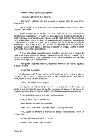 -No tiene nada de especial, subinspector.

       -¿Tienes algo para mirar más de cerca?

       -¿Una lupa? –protestó, más que preguntó, el forense- ¿Qué te crees ahora,
Chelo Joms?

      -Beirán –Luján sintió arder sus tripas mientras hablaba entre dientes-, dame
una puta lupa. Ahora.

        Beirán desapareció de la sala sin decir nada. Volvió con una lupa de
considerables proporciones y se la ofreció desganadamente al subinspector. Luján la
tomó y comenzó a escrutar la herida. Trató de recordar otras cicatrices. Su abuelo, que
había vivido toda su vida en el campo sin abandonarlo, solía expresar su enorme temor
por las cicatrices porque, decía, una herida ya nunca deja de ser una herida, así pues
siempre se puede volver a abrir. No obstante, no logró ver nada que excitase su
curiosidad. Abandonó la cicatriz y comenzó a escrutar el cuerpo. Escuchó a Beirán
bufando de impaciencia a sus espaldas.

       Al llegar a la cabeza, decidió incorporar el cadáver para observar su espalda. Le
pidió a Beirán que sujetase el cadáver, cosa que el forense hizo con desgana. En la
espalda no encontró nada pero, cuando iba a abandonar la inspección, algo pasó por
delante de sus ojos que le hizo detenerse.

       -¿Qué pasa? –preguntó el forense, claramente interesado en dejar de aguantar
el cuerpo a pulso.

       -Pongámoslo boca abajo.

        Beirán no protestó. A estas alturas, se dijo Luján, ya se ha hecho a la idea de
que soy un terco. Cuando el muerto estuvo boca abajo, Luján pudo ver bien, bajo los
focos, lo que le había llamado la atención.

       -Beirán, ¿son normales esas orejas?

        La pregunta era retórica. No podían serlo. Las orejas del muerto carecían de
lóbulo, lo cual tampoco dice nada porque hay muchas personas que no los tienen; sin
embargo, lo más vistoso era que, en ambos casos, faltaban trozos del arco superior.

       El forense había tomado la lupa y escrutaba en silencio.

       -Joder, la hostia. Vaya tipo –masculló.

       -¿No buscabas una marca de nacimiento?

       -Esto no es de nacimiento –contestó el forense, sin dejar de mirar.

       -Coño, ¿quién se detendría a recortarle las orejas a un asesinado? Parece un
crimen ritual.

       -Esto no pasó ayer –respondió el forense.

       Luego se irguió, miró a Luján y musitó.



Página 26
 