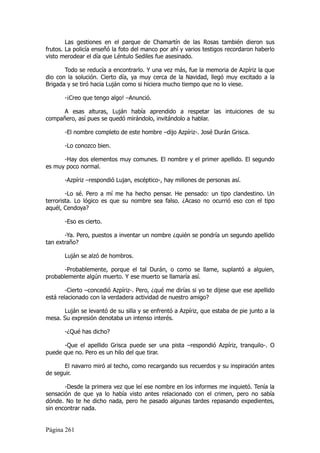 Las gestiones en el parque de Chamartín de las Rosas también dieron sus
frutos. La policía enseñó la foto del manco por ahí y varios testigos recordaron haberlo
visto merodear el día que Léntulo Sediles fue asesinado.

       Todo se reducía a encontrarlo. Y una vez más, fue la memoria de Azpíriz la que
dio con la solución. Cierto día, ya muy cerca de la Navidad, llegó muy excitado a la
Brigada y se tiró hacia Luján como si hiciera mucho tiempo que no lo viese.

       -¡Creo que tengo algo! –Anunció.

      A esas alturas, Luján había aprendido a respetar las intuiciones de su
compañero, así pues se quedó mirándolo, invitándolo a hablar.

       -El nombre completo de este hombre –dijo Azpíriz-. José Durán Grisca.

       -Lo conozco bien.

      -Hay dos elementos muy comunes. El nombre y el primer apellido. El segundo
es muy poco normal.

       -Azpíriz –respondió Lujan, escéptico-, hay millones de personas así.

        -Lo sé. Pero a mí me ha hecho pensar. He pensado: un tipo clandestino. Un
terrorista. Lo lógico es que su nombre sea falso. ¿Acaso no ocurrió eso con el tipo
aquél, Cendoya?

       -Eso es cierto.

       -Ya. Pero, puestos a inventar un nombre ¿quién se pondría un segundo apellido
tan extraño?

       Luján se alzó de hombros.

       -Probablemente, porque el tal Durán, o como se llame, suplantó a alguien,
probablemente algún muerto. Y ese muerto se llamaría así.

        -Cierto –concedió Azpíriz-. Pero, ¿qué me dirías si yo te dijese que ese apellido
está relacionado con la verdadera actividad de nuestro amigo?

      Luján se levantó de su silla y se enfrentó a Azpíriz, que estaba de pie junto a la
mesa. Su expresión denotaba un intenso interés.

       -¿Qué has dicho?

      -Que el apellido Grisca puede ser una pista –respondió Azpíriz, tranquilo-. O
puede que no. Pero es un hilo del que tirar.

       El navarro miró al techo, como recargando sus recuerdos y su inspiración antes
de seguir.

       -Desde la primera vez que leí ese nombre en los informes me inquietó. Tenía la
sensación de que ya lo había visto antes relacionado con el crimen, pero no sabía
dónde. No te he dicho nada, pero he pasado algunas tardes repasando expedientes,
sin encontrar nada.


Página 261
 