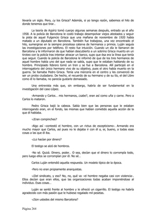llevaría un siglo. Pero, ¿y los Grisca? Además, si yo tengo razón, sabemos el hilo de
donde tenemos que tirar…

        La teoría de Azpíriz tomó cuerpo algunas semanas después, entrado ya el año
1958. A la policía de Barcelona le costó trabajo desempolvar viejos atestados y seguir
la pista de aquel Fulgencio Grisca que una mañana de noviembre de 1920 había
matado a un diputado en Barcelona. También fue trabajoso, una vez encontrado el
hilo, sumergirse en la siempre procelosa caterva de hermanos y primos. Luján seguía
las investigaciones por teléfono. El resto fue intuición. Cuando un día le llamaron de
Barcelona y le informaron de que habían descubierto a un sobrino Grisca muerto en un
tiroteo con la policía tras intentar atracar un banco, supo que ésa era la línea que tenía
que seguir. Cuando la policía de Barcelona le informó de que de los tres hermanos de
aquel hombre había uno del que nada se sabía, supo que le estaban hablando de su
hombre. Principiado febrero tomó un tren y se fue a Barcelona. Allí participó en el
interrogatorio del único hermano vivo de su objetivo, pues el otro había muerto en la
guerra. Se llamaba Pedro Grisca. Tenía una mercería en el centro y les convenció de
ser un probo ciudadano. De hecho, el recuerdo de su hermano y de su tío, el del Libre
como él lo llamaba, no parecía gustarle demasiado.

        Una entrevista más que, sin embargo, habría de ser fundamental en la
investigación del caso López.

        -Armando y Carlos… mis hermanos, ¿sabe?, eran así como uña y carne. Pero a
Carlos lo mataron.

        Pedro Grisca bajó la cabeza. Sabía bien que las personas que le estaban
interrogando eran, en el fondo, las mismas que habían cometido aquella acción de la
que él hablaba.

       -¿Eran compinches?

       -Algo así –contestó el hombre, con un rictus de escepticismo-. Armando era
mucho mayor que Carlos, así pues no le dejaba ir con él a, er, bueno, a todas esas
cosas a las que él iba.

       -¿Lo hacían por dinero?

       El testigo se alzó de hombros.

       -No sé. Quizá. Dinero, poder… O sea, decían que el dinero lo corrompía todo,
pero luego ellos se corrompían por él. No sé…

       Carlos Luján entendió aquella respuesta. Un modelo típico de la época.

       -Pero no eran propiamente anarquistas.

        -¿Del sindicato, y eso? No, no, qué va –el hombre negaba casi con violencia-.
Ellos decían que eran ellos, que las organizaciones todas acaban imponiéndose al
individuo. Esas cosas…

      Luján se sentó frente al hombre y le ofreció un cigarrillo. El testigo no habría
agradecido con más pasión que le hubiese regalado mil pesetas.

       -¿Son ustedes del mismo Barcelona?


Página 264
 