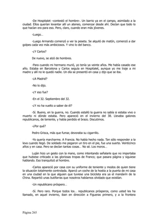-De Hospitalet –contestó el hombre-. Un barrio ya en el campo, asimilado a la
ciudad. Ellos querían levantar allí un ateneo, comenzar desde ahí. Decían que todo lo
que hacían era para eso. Pero, claro, cuando eran más jóvenes.

       -Luego…

       -Luego Armando comenzó a ver la peseta. Se alquiló de matón, comenzó a dar
golpes cada vez más ambiciosos. Y vino lo del banco.

       -¿Y Carlos?

       De nuevo, se alzó de hombres.

      -Para cuando mi hermano murió, yo tenía ya veinte años. Me había casado ese
año. Estaba en Barcelona y Carlos seguía en Hospitalet, aunque yo me traje a mi
madre y allí no le quedó nadie. Un día se presentó en casa y dijo que se iba.

       -¿A Madrid?

       -No lo dijo.

       -¿Y eso fue?

       -En el 32. Septiembre del 32.

       -¿Y no ha vuelto a saber de él?

       -Sí. Bueno, en la guerra, no. Cuando estalló la guerra no sabía si estaba vivo o
muerto ni dónde estaba. Pero apareció en el invierno del 38. Llevaba galones
republicanos, de teniente, y había perdido el brazo. Discutimos.

       -¿Por qué?

       Pedro Grisca, más que fumar, devoraba su cigarrillo.

       -Yo quería marcharme. A Francia. No había hecho nada. Tan sólo responder a la
leva cuando llegó. De soldado me pegaron un tiro en el pie, fue una suerte. Veinticinco
años y en casa. Pero se decían tantas cosas… No sé. Los moros…

      Luján hizo un gesto con la mano, como intentando señalarle que no importaba
que hubiese criticado a las gloriosas tropas de Franco; que pasara página y siguiese
hablando. Eso tranquilizó al hombre.

        -Carlos apareció por casa con su uniforme de teniente y modos de quien tiene
la situación totalmente controlada. Aparcó un coche de la hostia a la puerta de mi casa
en una ciudad en la que alguien que tuviese una bicicleta era ya el mandarín de la
China. Repartió unas butifarras que nosotros habíamos olvidado que existían.

       -Un republicano próspero…

       -Sí. Pero raro. Porque todos los… republicanos prósperos, como usted les ha
llamado, en aquel invierno, iban en dirección a Figueras primero, y a la frontera




Página 265
 