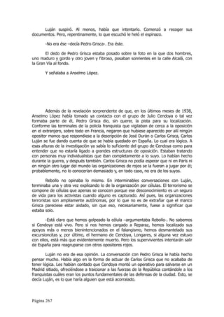 Luján suspiró. Al menos, había que intentarlo. Comenzó a recoger sus
documentos. Pero, repentinamente, lo que escuchó le heló el espinazo.

       -No era ése –decía Pedro Grisca-. Era éste.

       El dedo de Pedro Grisca estaba posado sobre la foto en la que dos hombres,
uno maduro y gordo y otro joven y fibroso, posaban sonrientes en la calle Alcalá, con
la Gran Vía al fondo.

       Y señalaba a Anselmo López.




        Además de la revelación sorprendente de que, en los últimos meses de 1938,
Anselmo López había tomado ya contacto con el grupo de Julio Cendoya o tal vez
formaba parte de él, Pedro Grisca dio, sin querer, la pista para su localización.
Conforme las terminales de la policía franquista que vigilaban de cerca a la oposición
en el extranjero, sobre todo en Francia, negaron que hubiese aparecido por allí ningún
opositor manco que respondiese a la descripción de José Durán o Carlos Grisca, Carlos
Luján se fue dando cuenta de que se había quedado en España. Lo cual era lógico. A
esas alturas de la investigación ya sabía lo suficiente del grupo de Cendoya como para
entender que no estaría ligado a grandes estructuras de oposición. Estaban tratando
con personas muy individualistas que iban completamente a lo suyo. Lo habían hecho
durante la guerra, y después también. Carlos Grisca no podía esperar que ni en París ni
en ningún otro lugar del mundo las organizaciones de rojos se la fueran a jugar por él;
probablemente, no lo conocerían demasiado y, en todo caso, no era de los suyos.

        Rebollo no opinaba lo mismo. En interminables conversaciones con Luján,
terminaba una y otra vez explicando lo de la organización por células. El terrorismo se
compone de células que apenas se conocen porque ese desconocimiento es un seguro
de vida para los activistas cuando alguno es capturado. Así pues, las organizaciones
terroristas son ampliamente autónomas, por lo que no es de extrañar que el manco
Grisca pareciese estar aislado, sin que eso, necesariamente, fuese a significar que
estaba solo.

        -Está claro que hemos golpeado la célula –argumentaba Rebollo-. No sabemos
si Cendoya está vivo. Pero sí nos hemos cargado a Reparaz, hemos localizado sus
apoyos más o menos bienintencionados en el falangismo, hemos desmantelado sus
excursioncitas y, por último, el hermano de Cendoya, Longares, si alguna vez estuvo
con ellos, está más que evidentemente muerto. Pero los supervivientes intentarán salir
de España para reagruparse con otros opositores rojos.

        Luján no era de esa opinión. La conversación con Pedro Grisca le había hecho
pensar mucho. Había algo en la forma de actuar de Carlos Grisca que no acababa de
tener lógica. Les habían contado que Cendoya montó un operativo para salvarse en un
Madrid sitiado, ofreciéndose a traicionar a las fuerzas de la República contándole a los
franquistas cuáles eran los puntos fundamentales de las defensas de la ciudad. Esto, se
decía Luján, es lo que haría alguien que está acorralado.




Página 267
 
