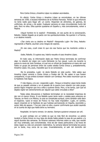 Pero Carlos Grisca y Anselmo López no estaban acorralados.

       En efecto: Carlos Grisca y Anselmo López se encontraban, en las últimas
semanas de 1938, a escasos kilómetros de la frontera francesa. Tenían lo que entonces
no tenía nadie para llegar allí: un coche. Disponían de alimentos, de galones, de
uniformes, de armas y de poder. Cualquier persona en esas circunstancias huiría del
país. Pero no ellos. Ellos querían quedarse en España o, más concretamente, volver a
Madrid.

       -¡Aquel hombre te lo explicó! –Protestaba, en ese punto de la conversación,
Rebollo- Habían llegado ya al pacto con los quintacolumnistas. No querían ir a Francia,
a un destino incierto.

       -¿Tan cierto era su destino en Madrid? –Respondía Luján- Por Dios, Rebollo:
regresando a Madrid, asumían unos riesgos de cojones.

      -En ese caso, ¿cuál crees tú que era esa fuerza que los mantenía unidos a
Madrid?

       -Joder, Rebollo. Si supiera eso, habría resuelto el caso Anselmo López.

       En todo caso, la información dada por Pedro Grisca terminaba de confirmar
algo: la relación de López con Lucía Odriozola no fue casual. Lucía era durante la
guerra la novia de Julio Cendoya, el cual era un oficial de Carabineros al mano del cual
había un grupo de personas entre las cuales estaba Carlos Grisca y, probablemente,
Anselmo López. Era, pues, imposible que no se conociesen.

        -No te precipites, Luján –le decía Rebollo en este punto-. Sólo sabes que
Anselmo López conocía a Carlos Grisca a finales del 38. No sabes ni que fuesen
compañeros, ni que ambos tuviesen relación con Cendoya. Pero debo reconocer que es
la hipótesis más lógica.

       -Y más ilógica, a la vez –respondía Luján-. Porque si Anselmo López tenía miedo
de que su pasado volviese y en el pasado de la guerra tuvo relación con este grupo,
parece lógico imaginar que era a ellos a quienes temía. Pero, si les temía, ¿por qué se
dejaba vigilar tan estrechamente por alguien que sabía vinculada a ellos?

        Todas estas discusiones e hipótesis terminaban en la necesidad imperiosa de
dar con el manco Grisca. Si era Rebollo quien tenía razón y estaba para entonces en
Tolouse, en París o en México, la cosa se complicaba aunque, como también solía decir
el inspector, «para el brazo de Franco no hay nada imposible». Luján, en cambio,
siguió creyendo en la hipótesis de que hubiese permanecido en España, escondido y,
quizá, falto de apoyos. Y fue por creer en ella y querer confirmarla que acabó cayendo
en la cuenta de algo que había dicho su hermano.

       Hospitalet. Un barrio remoto. Un ateneo. Siempre quisieron empezar por ahí.

        La gran ventaja con un tullido es que es más fácil de encontrar. La policía
localizó a Carlos Grisca no muy lejos de donde había estado la casa de sus padres y le
siguió durante dos semanas. Se hicieron extensos informes sobre su vida, que resultó
ser muy ordenada, casi cronometrada. Vivía de dar clases particulares y las horas de
éstas regían su vida con precisión matemática. Su semana laboral terminaba los jueves
por la tarde, muy cerca de su casa. Invariablemente, al salir del domicilio del



Página 268
 