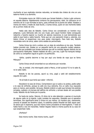 muchacho al que explicaba ciencias naturales, se tomaba dos chatos de vino en una
taberna frente a su domicilio.

       Principiaba marzo de 1958 la tarde que Ismael Rebollo y Carlos Luján entraron
en aquella taberna. Rápidamente contaron los parroquianos; siete. Se colocaron en el
extremo de la U que formaba la barra, justo enfrente de la puerta de salida. Estaban a
menos de metro y medio de José Durán, o Carlos Grisca, quien en ese momento bebía
de su primer chato de vino.

        Había sido idea de Rebollo. Carlos Grisca era considerado un hombre muy
peligroso. Lucía Odriozola sólo era una mujer, pero aquel hombre había conseguido
reducirla y hacerla esperar su muerte sin apenas reaccionar, lo cual demostraba que
sabía lo que hacía y sabía hacerlo. Tenía que ser una operación limpia y, además, era
básico trincar al sospechoso vivo para poder interrogarlo. Para todo eso, Rebollo
necesitaba verlo de cerca, saber cómo estaba de pertrechado.

       Carlos Grisca les miró a ambos con un deje de extrañeza en los ojos. También
habían previsto eso. Estaba en un pequeño barrio de una pequeña ciudad catalana.
Sería más que probable que hiciese semanas que allí no entraba alguien distinto de los
parroquianos habituales. Habían hablado de ello y, por eso, Luján fue tranquilo testigo
de cómo su compañero siguió el guión a la perfección.

      -Señor, ¿podría decirme si hay por aquí una tienda de ropa que se llama
Márquez?

       Carlos Grisca simuló sinceridad es sus esfuerzos por recordar.

       -No, la verdad. ¿Ha interrogado usted a Marco, el del quiosco? Si no lo sabe él,
no lo sabe nadie.

       Rebollo le dio las gracias, apuró su vino, pagó y salió del establecimiento
seguido de Luján.

       -Ya sé todo lo que tenía que saber –informó.

       Estudiaron la casa de Grisca. Comprobaron que si subía a la azotea, podía saltar
a la casa de enfrente, porque la calle era muy estrecha. Era un salto muy expuesto
para un manco, pero posible. Así pues, Rebollo ordenó a Luján que tomase tres policías
armados, subiese a la terraza del edificio de enfrente y cerrase desde ahí una posible
huida. Rebollo iría de frente por la puerta.

       Se hacía de noche. Silencio. El ritmo de la vida detenido y apenas el murmullo
de alguna radio en la lejanía. Luján contaba los segundos. Deseaba que el operativo
terminase. Eso significaría tener a Grisca en sus manos. Un hombre que, claramente,
conocía el pasado de Anselmo López, la auténtica piedra filosofal de todo aquel caso.
Se decía que ni esperaría, que esa misma noche procedería al interrogatorio. Y todo se
había hecho a las mil maravillas. Habían llegado hasta la misma puerta de su casa sin
que sospechase nada.

       ¿Perfecto?

       Esta misma noche. Esta misma noche, ¿qué?




Página 269
 