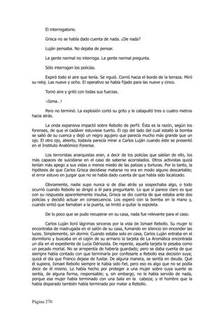 El interrogatorio.

       Grisca no se había dado cuenta de nada. ¿De nada?

       Luján pensaba. No dejaba de pensar.

       La gente normal no interroga. La gente normal pregunta.

       Sólo interrogan los policías.

        Expiró todo el aire que tenía. Se irguió. Corrió hacia el borde de la terraza. Miró
su reloj. Las nueve y ocho. El operativo se había fijado para las nueve y cinco.

       Tomó aire y gritó con todas sus fuerzas.

       -¡Isma…!

       Pero no terminó. La explosión cortó su grito y le catapultó tres o cuatro metros
hacia atrás.

        La onda expansiva impactó sobre Rebollo de perfil. Ésta es la razón, según los
forenses, de que el cadáver estuviese tuerto. El ojo del lado del cual estalló la bomba
se salió de su cuenca y dejó un negro agujero que parecía mucho más grande que un
ojo. El otro ojo, abierto, todavía parecía mirar a Carlos Luján cuando éste se presentó
en el Instituto Anatómico Forense.

        Los terroristas anarquistas eran, a decir de los policías que sabían de ello, los
más capaces de suicidarse en el caso de saberse acorralados. Otros activistas quizá
tenían más apego a sus vidas o menos miedo de las palizas y torturas. Por lo tanto, la
hipótesis de que Carlos Grisca decidiese matarse no era en modo alguno descartable;
el error estuvo en juzgar que no se había dado cuenta de que había sido localizado.

        Obviamente, nadie supo nunca si de días atrás ya sospechaba algo, o todo
ocurrió cuando Rebollo se dirigió a él para preguntarle. Lo que sí parece claro es que
con su respuesta aparentemente insulsa, Grisca se dio cuenta de que estaba ante dos
policías y decidió actuar en consecuencia. Los esperó con la bomba en la mano y,
cuando sintió que llamaban a la puerta, se limitó a quitar la espoleta.

       De lo poco que se pudo recuperar en su casa, nada fue relevante para el caso.

        Carlos Luján lloró lágrimas sinceras por la vida de Ismael Rebollo. Su mujer lo
encontraba de madrugada en el salón de su casa, fumando en silencio sin encender las
luces. Simplemente, sin dormir. Cuando estaba solo en casa, Carlos Luján entraba en el
dormitorio y buscaba en el cajón de su armario la tarjeta de La Aromática encontrada
un día en el expediente de Lucía Odriozola. De repente, aquella tarjeta le pesaba como
un pecado mortal. No se arrepentía de haberla guardado; pero se daba cuenta de que
siempre había contado con que terminaría por confesarle a Rebollo esa decisión suya;
quizá el día que Franco dejase de fusilar. De alguna manera, se sentía en deuda. Qué
él supiera, Ismael Rebollo siempre le había sido fiel, pero eso es algo que no se podía
decir de él mismo. Lo había hecho por proteger a una mujer sobre cuya suerte se
sentía, de alguna forma, responsable; y, sin embargo, no le había servido de nada,
porque esa mujer había terminado con una bala en la cabeza; y el hombre que la
había disparado también había terminado por matar a Rebollo.



Página 270
 