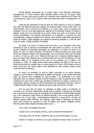 Ismael Rebollo, traicionado por el propio Luján. Lucía Odriozola, falsamente
protegida por él. Léntulo Sediles, quien también perdió la vida por su causa. Todos
muertos. Y el caso, casi como el primer día, mientras Franco esperaba en El Pardo. No
me decepcione, Luján. Y él ni siquiera sabía qué podía hacer para no decepcionar a su
Jefe.

       Antes de que terminase el mes de abril de 1958, aquél en el que se cumplían
diez años del descubrimiento del cadáver de Anselmo López, Carlos Luján tomó una
determinación. Se la comunicó con frialdad a su mujer, Laura, quien la escuchó sin
protestar; y en los cinco días posteriores, además de no protestar, tampoco le dirigió la
palabra. Luján era muy consciente de su dolor. Tenían una casa en el centro, él una
carrera prometedora, una posición preeminente en la Brigada, y juventud. En esas
circunstancias, cualquiera seguiría en la carrera. Lejos de ello, Luján había estudiado el
mapa de España, había escogido una capital de provincia pequeña y a más de siete
horas de coche, y había solicitado el traslado.

        No sabía si el brazo de Franco sería tan largo y tan interesado como para
enterarse de que la persona encomendada del caso López se quería ir al culo del
mundo. Tampoco le importaba demasiado. Se imaginaba a sí mismo de nuevo en El
Pardo. Se veía a sí mismo diciendo: «Mi General: la célula terrorista que quizá usted
temió que intentase matarle está desarticulada; hay un terrorista huido cuya movilidad
es nula, y el otro, su jefe, es un fantasma de cuya vida ni siquiera estamos seguros,
pues en el lago Ilmen apenas tuvo una oportunidad entre cien mil de sobrevivir. El caso
Anselmo López no se resolverá nunca, pero yo he cumplido con mi deber, y he
protegido su vida». Se repitió tantas veces estas palabras que llegó a creer que las
había pronunciado de verdad. Que ya había estado con Franco. Pero Franco nunca le
llamó. Quizá por eso, Carlos Luján nunca abandonó el caso Anselmo López; nunca
recibió la orden de hacerlo.

        En mayo, sin embargo, su vida se había convertido en un hecho amargo.
Llegaba a casa temprano, abandonado el hábito de trabajar lo que hiciera falta para
dejar los asuntos bien arreglados en cada jornada, y se encontraba a su mujer
trajinando ropa en maletas y baúles, mientras lloraba sin ruido. El pequeño Bruno daba
vueltas por la casa como a medio gas; percibía la tristeza de su madre y, aunque no la
comprendía, parecía imbuido de cierto sentimiento de solidaridad hacia ella. Luján la
miraba fumando desde el sillón, tratando de buscar algo que decirle, sin éxito.

        Uno de esos días de mayo, sin embargo, al llegar Luján a la Brigada, se
encontró a su comisario esperándolo. Desde que se jubilase el primero de sus jefes,
por la dirección de aquel grupo de la Brigada de Investigación Criminal habían pasado
dos o tres comisarios; aquel último se llamaba Sánchez y era un tipo grande, ancho y
silencioso con el que Luján, crecientemente autónomo a causa de la cercanía de
Rebollo, apenas había intimado. Sin embargo, Luján sabía lo suficiente de Sánchez
como para ponerse en guardia; en todo el tiempo que habían trabajado juntos,
Sánchez jamás había llegado al trabajo antes que él.

       -¡Ah, Luján! ¿Ha llegado usted ya?

       A pesar de ser una pregunta retórica, Luján contestó afirmativamente.

       -Me alegro. Nos han citado, y debemos salir ya si queremos llegar a la hora.

       Sánchez le alargó el sombrero que Luján acababa de dejar sobre la mesa. El


Página 271
 
