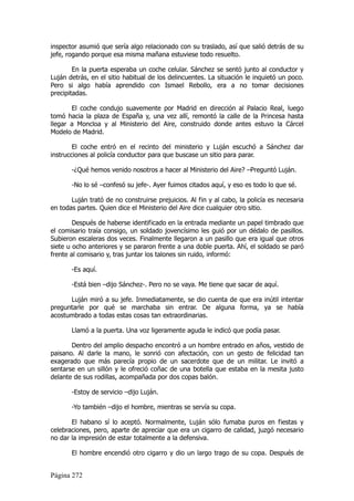 inspector asumió que sería algo relacionado con su traslado, así que salió detrás de su
jefe, rogando porque esa misma mañana estuviese todo resuelto.

        En la puerta esperaba un coche celular. Sánchez se sentó junto al conductor y
Luján detrás, en el sitio habitual de los delincuentes. La situación le inquietó un poco.
Pero si algo había aprendido con Ismael Rebollo, era a no tomar decisiones
precipitadas.

       El coche condujo suavemente por Madrid en dirección al Palacio Real, luego
tomó hacia la plaza de España y, una vez allí, remontó la calle de la Princesa hasta
llegar a Moncloa y al Ministerio del Aire, construido donde antes estuvo la Cárcel
Modelo de Madrid.

        El coche entró en el recinto del ministerio y Luján escuchó a Sánchez dar
instrucciones al policía conductor para que buscase un sitio para parar.

       -¿Qué hemos venido nosotros a hacer al Ministerio del Aire? –Preguntó Luján.

       -No lo sé –confesó su jefe-. Ayer fuimos citados aquí, y eso es todo lo que sé.

       Luján trató de no construirse prejuicios. Al fin y al cabo, la policía es necesaria
en todas partes. Quien dice el Ministerio del Aire dice cualquier otro sitio.

        Después de haberse identificado en la entrada mediante un papel timbrado que
el comisario traía consigo, un soldado jovencísimo les guió por un dédalo de pasillos.
Subieron escaleras dos veces. Finalmente llegaron a un pasillo que era igual que otros
siete u ocho anteriores y se pararon frente a una doble puerta. Ahí, el soldado se paró
frente al comisario y, tras juntar los talones sin ruido, informó:

       -Es aquí.

       -Está bien –dijo Sánchez-. Pero no se vaya. Me tiene que sacar de aquí.

      Luján miró a su jefe. Inmediatamente, se dio cuenta de que era inútil intentar
preguntarle por qué se marchaba sin entrar. De alguna forma, ya se había
acostumbrado a todas estas cosas tan extraordinarias.

       Llamó a la puerta. Una voz ligeramente aguda le indicó que podía pasar.

       Dentro del amplio despacho encontró a un hombre entrado en años, vestido de
paisano. Al darle la mano, le sonrió con afectación, con un gesto de felicidad tan
exagerado que más parecía propio de un sacerdote que de un militar. Le invitó a
sentarse en un sillón y le ofreció coñac de una botella que estaba en la mesita justo
delante de sus rodillas, acompañada por dos copas balón.

       -Estoy de servicio –dijo Luján.

       -Yo también –dijo el hombre, mientras se servía su copa.

       El habano sí lo aceptó. Normalmente, Luján sólo fumaba puros en fiestas y
celebraciones, pero, aparte de apreciar que era un cigarro de calidad, juzgó necesario
no dar la impresión de estar totalmente a la defensiva.

       El hombre encendió otro cigarro y dio un largo trago de su copa. Después de


Página 272
 