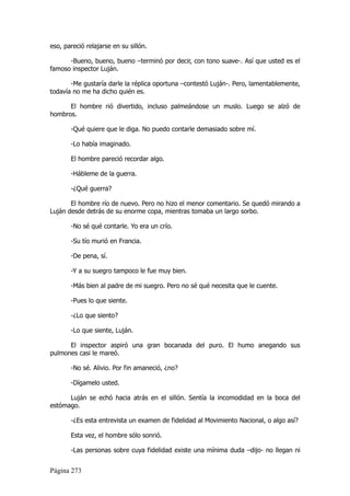 eso, pareció relajarse en su sillón.

      -Bueno, bueno, bueno –terminó por decir, con tono suave-. Así que usted es el
famoso inspector Luján.

       -Me gustaría darle la réplica oportuna –contestó Luján-. Pero, lamentablemente,
todavía no me ha dicho quién es.

      El hombre rió divertido, incluso palmeándose un muslo. Luego se alzó de
hombros.

       -Qué quiere que le diga. No puedo contarle demasiado sobre mí.

       -Lo había imaginado.

       El hombre pareció recordar algo.

       -Hábleme de la guerra.

       -¿Qué guerra?

       El hombre río de nuevo. Pero no hizo el menor comentario. Se quedó mirando a
Luján desde detrás de su enorme copa, mientras tomaba un largo sorbo.

       -No sé qué contarle. Yo era un crío.

       -Su tío murió en Francia.

       -De pena, sí.

       -Y a su suegro tampoco le fue muy bien.

       -Más bien al padre de mi suegro. Pero no sé qué necesita que le cuente.

       -Pues lo que siente.

       -¿Lo que siento?

       -Lo que siente, Luján.

      El inspector aspiró una gran bocanada del puro. El humo anegando sus
pulmones casi le mareó.

       -No sé. Alivio. Por fin amaneció, ¿no?

       -Dígamelo usted.

      Luján se echó hacia atrás en el sillón. Sentía la incomodidad en la boca del
estómago.

       -¿Es esta entrevista un examen de fidelidad al Movimiento Nacional, o algo así?

       Esta vez, el hombre sólo sonrió.

       -Las personas sobre cuya fidelidad existe una mínima duda –dijo- no llegan ni


Página 273
 