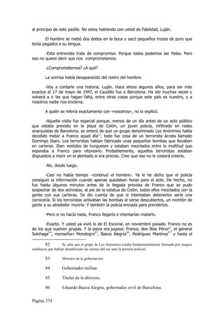 al principio de este pasillo. No estoy hablando con usted de fidelidad, Luján.

       El hombre se metió dos dedos en la boca y sacó pequeños trozos de puro que
tenía pegados a su lengua.

       -Esta entrevista trata de compromiso. Porque todos podemos ser fieles. Pero
eso no quiere decir que nos comprometamos.

        -¿Comprometernos? ¿A qué?

        La sonrisa había desaparecido del rostro del hombre.

       -Voy a contarle una historia, Luján. Hace ahora algunos años, para ser más
exactos el 17 de mayo de 1947, el Caudillo fue a Barcelona. Ha ido muchas veces y
volverá a ir las que hagan falta, entre otras cosas porque este país es nuestro, y a
nosotros nadie nos encierra.

        A quién se refería exactamente con «nosotros», no lo explicó.

       -Aquella visita fue especial porque, menos de un día antes de un acto público
que estaba previsto en la plaza de Colón, un joven policía, infiltrado en redes
anarquistas de Barcelona, se enteró de que un grupo denominado Los Anónimos había
decidido matar a Franco aquel día82; todo fue cosa de un terrorista ácrata llamado
Domingo Ibars. Los terroristas habían fabricado unas pequeñas bombas que llevaban
en carteras. Iban vestidos de burgueses y estaban mezclados entre la multitud que
esperaba a Franco para vitorearlo. Probablemente, aquellos terroristas estaban
dispuestos a morir en el atentado si era preciso. Creo que eso no le costará creerlo.

        -No, desde luego.

       -Casi no había tiempo –continuó el hombre-. Ya le he dicho que el policía
consiguió la información cuando apenas quedaban horas para el acto. De hecho, no
fue hasta algunos minutos antes de la llegada prevista de Franco que se pudo
sospechar de dos activistas, al pie de la estatua de Colón, todos ellos mezclados con la
gente con sus carteras. Se dio cuenta de que si intentaban detenerlos sería una
carnicería. Si los terroristas activaban las bombas al verse descubiertos, un montón de
gente a su alrededor moriría. Y también la policía enviada para prenderlos.

        -Pero si no hacía nada, Franco llegaría e intentarían matarlo.

       -Exacto. Y usted ya vivió lo de El Escorial, en noviembre pasado. Franco no es
de los que vuelven grupas. Y la pieza era jugosa: Franco, don Blas Pérez83, el general
Solchaga84, monseñorr Mondegro85, Baeza Alegría86, Rodríguez Martínez87 y hasta el

        82         Se sabe que el grupo de Los Anónimos estaba fundamentalmente formado por maquis
andaluces que habían abandonado las sierras del sur ante la presión policial.

        83        Ministro de la gobernación.

        84        Gobernador militar.

        85        Titular de la diócesis.

        86        Eduardo Baeza Alegría, gobernador civil de Barcelona.

Página 274
 