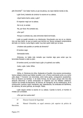 jefe Chinchilla88. Con haber hecho un par de plenos, los rojos habrían tenido el día.

       Luján fumó, tratando de construir la escena en su cabeza.

       -¿Qué habría hecho usted, Luján?

       El inspector negó con la cabeza.

       -No lo sé, la verdad.

       -No, por favor. No conteste eso.

       -¿Por qué?

       -Porque si contesta eso, esta entrevista habrá terminado.

       Luján se quedó mirando a su interlocutor. Escuchando una voz en su interior.
Una voz que decía: es que yo quiero que termine ya. Nunca consiguió comprenderse
del todo a sí mismo; nunca llegó a saber muy bien quién habló por su boca.

       -¿Hubiera sido posible un cambio de itinerario?

       El hombre negó.

       -Demasiado tarde.

        -Entonces, no había más remedio que inventar algo para evitar que los
terroristas llevasen a cabo su plan.

       El hombre sonrió, se inclinó hacia Luján y le palmeó una rodilla.

       -Justo, Luján. Justo. Niños.

       -¿Niños?

        -Niños, sí. Montones de niños. Rodeando al Caudillo. Una escena conmovedora.
Varios colegios enteros que habían acudido a ver a Franco caminando junto a su coche
calle abajo. Y funcionó. Los terroristas, entre tanta gente, consiguieron escabullirse.
Pero se llevaron sus bombas. Y, de todas formas, les dio igual, porque sólo tres días
después detuvimos a tantos anarquistas en Cataluña que nos faltaban calabozos.
Cayeron los comités de Barcelona, de Gerona, de Tarragona, de los metalúrgicos, de la
construcción, química, textil, transporte, piel, espectáculos, los sindicatos de ladrilleros,
de vidrieros, de artes gráficas, de energía. Todos.

       Luján seguía viendo la escena en su cabeza. Cuando la borró, el hombre le
miraba con curiosidad.

       -¿Por qué me cuenta esto?

       87         Director General de Seguridad.

       88         Manuel Chinchilla, en aquel entonces jefe superior de policía de
Barcelona.


Página 275
 