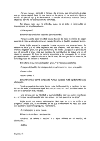 -Por dos razones –contestó el hombre-: La primera, para convencerle de algo
que yo mismo negaré fuera de este despacho: la guerra no ha terminado. Hicimos
cautivo al ejército rojo y lo desarmamos, y también alcanzamos nuestros últimos
objetivos; pero no por eso la guerra ha terminado.

       Por alguna razón que no entendía, Luján no se sintió ni sorprendido ni
impresionado por aquellas palabras.

       -¿Y la segunda?

       El hombre se tomó unos segundos para responder.

      -Porque necesito saber si usted tendría huevos de hacer lo mismo. De coger
decenas de niños y colocarlos como un escudo. De salvar al Caudillo a cualquier precio.

       Carlos Luján sopesó la respuesta durante segundos que duraron horas. Su
cerebro le decía que no tenía respuesta para esa pregunta. Pero del sótano de su
memoria llegaban gritos. Los gritos del hambre, del miedo. Los ojos de la joven Laura
que él aprendió a amar, ojos que esculpían la incertidumbre de seguir viva en el
siguiente amanecer. El dolor de saberla angustiada y la impotencia de no poder
protegerla de ello. Luego los discursos, las lecturas; los arengas de los maestros, la
dulce seguridad del patio de la Academia.

       Del sótano de su memoria llegaban gritos. Y él necesitaba acallarlos.

       -Proteger al Caudillo –terminó por decir, muy lentamente- no es una opción.

       -Es una orden.

       -Es una orden, sí.

        El hombre mayor sonrió complacido. Aunque su rostro mutó rápidamente hacia
el disgusto.

        Tomó un papel de la mesita. Carlos Luján había adquirido la habilidad de leer
incluso del revés, como estaba aquél. Encontró su foto y no tardó en darse cuenta de
que era la concesión de su traslado.

       -Una persona con su fidelidad, y sus habilidades, ¿por qué quiere marcharse
a… -el hombre pareció necesitar aire para seguir-; por qué quiere irse tan lejos?

       Luján apretó sus manos, entrelazadas. Notó que un nudo se subía a su
garganta. Llevaba días, si no semanas, en los que prácticamente no hacía otra cosa
que plantearse esa misma pregunta, y contestarla.

       -A mi alrededor, la gente muere.

       El hombre le miró con conmiseración.

       -Entiendo. Se refiere a Rebollo. Y a aquel hombre de su infancia, el
informador…

       -Sediles.



Página 276
 