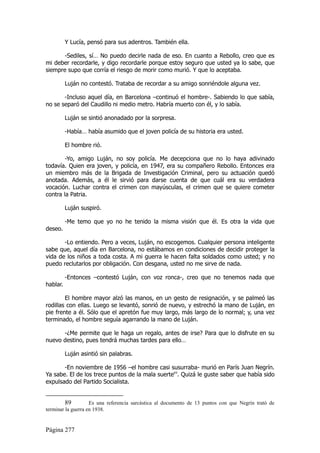 Y Lucía, pensó para sus adentros. También ella.

      -Sediles, sí… No puedo decirle nada de eso. En cuanto a Rebollo, creo que es
mi deber recordarle, y digo recordarle porque estoy seguro que usted ya lo sabe, que
siempre supo que corría el riesgo de morir como murió. Y que lo aceptaba.

          Luján no contestó. Trataba de recordar a su amigo sonriéndole alguna vez.

       -Incluso aquel día, en Barcelona –continuó el hombre-. Sabiendo lo que sabía,
no se separó del Caudillo ni medio metro. Habría muerto con él, y lo sabía.

          Luján se sintió anonadado por la sorpresa.

          -Había… había asumido que el joven policía de su historia era usted.

          El hombre rió.

        -Yo, amigo Luján, no soy policía. Me decepciona que no lo haya adivinado
todavía. Quien era joven, y policía, en 1947, era su compañero Rebollo. Entonces era
un miembro más de la Brigada de Investigación Criminal, pero su actuación quedó
anotada. Además, a él le sirvió para darse cuenta de que cuál era su verdadera
vocación. Luchar contra el crimen con mayúsculas, el crimen que se quiere cometer
contra la Patria.

          Luján suspiró.

          -Me temo que yo no he tenido la misma visión que él. Es otra la vida que
deseo.

       -Lo entiendo. Pero a veces, Luján, no escogemos. Cualquier persona inteligente
sabe que, aquel día en Barcelona, no estábamos en condiciones de decidir proteger la
vida de los niños a toda costa. A mi guerra le hacen falta soldados como usted; y no
puedo reclutarlos por obligación. Con desgana, usted no me sirve de nada.

          -Entonces –contestó Luján, con voz ronca-, creo que no tenemos nada que
hablar.

        El hombre mayor alzó las manos, en un gesto de resignación, y se palmeó las
rodillas con ellas. Luego se levantó, sonrió de nuevo, y estrechó la mano de Luján, en
pie frente a él. Sólo que el apretón fue muy largo, más largo de lo normal; y, una vez
terminado, el hombre seguía agarrando la mano de Luján.

      -¿Me permite que le haga un regalo, antes de irse? Para que lo disfrute en su
nuevo destino, pues tendrá muchas tardes para ello…

          Luján asintió sin palabras.

       -En noviembre de 1956 –el hombre casi susurraba- murió en París Juan Negrín.
Ya sabe. El de los trece puntos de la mala suerte89. Quizá le guste saber que había sido
expulsado del Partido Socialista.


         89         Es una referencia sarcástica al documento de 13 puntos con que Negrín trató de
terminar la guerra en 1938.


Página 277
 