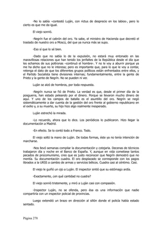 -No lo sabía –contestó Luján, con rictus de desprecio en los labios-, pero lo
cierto es que me da igual.

       El viejo sonrió.

       -Negrín fue el cabrón del oro. Ya sabe, el ministro de Hacienda que decretó el
traslado de nuestro oro a Moscú, del que ya nunca más se supo.

       -Eso sí que lo sé bien.

        -Dado que no sabía lo de la expulsión, no estará muy entonado en las
maravillosas relaciones que han tenido los jerifaltes de la República desde el día que
les echamos de sus poltronas –continuó el hombre-. Y no le voy a aburrir porque ya
me ha dicho que no le interesa; pero es importante que, para lo que le voy a contar,
retenga el dato de que los diferentes grupos políticos están enfrentados entre ellos, y
el Partido Socialista tiene divisiones internas; fundamentalmente, entre la gente de
Prieto y la gente de Negrín. No se pueden ni ver.

       Luján se alzó de hombros, por toda respuesta.

         -Negrín nunca se fió de Prieto. La verdad es que, desde el primer día de la
posguerra, han estado peleando por el dinero. Porque se llevaron mucho dinero de
aquí. Y uno de los campos de batalla es el asuntillo del oro. Negrín se negó
sistemáticamente a dar cuenta de la gestión del oro frente al gobierno republicano en
el exilio y, a su muerte, su hijo hizo algo realmente inesperado.

       Luján estrechó la mirada.

     -Lo recuerdo, ahora que lo dice. Los periódicos lo publicaron. Hizo llegar la
documentación a Madrid.

       -En efecto. Se lo contó todo a Franco. Todo.

      El viejo soltó la mano de Luján. De todas formas, éste ya no tenía intención de
marcharse.

        -Nos llevó semanas compilar la documentación y cotejarla. Decenas de técnicos
trabajaron día y noche en el Banco de España. Y, aunque en vida cometiese tantos
pecados de procomunismo, creo que es justo reconocer que Negrín demostró que no
mentía. Su documentación cuadra. El oro desplazado se corresponde con los pagos
librados a la URSS a cambio de armas y servicios bélicos. Cuadra casi al céntimo. Casi.

       El viejo le guiñó un ojo a Luján. El inspector sintió que su estómago ardía.

       -Exactamente, ¿en qué cantidad no cuadra?

       El viejo sonrió tristemente, y miró a Luján casi con compasión.

      -Inspector Luján, no se ofenda, pero ésa es una información que nadie
compartiría con un inspector policial de provincias.

       Luego extendió un brazo en dirección al sillón donde el policía había estado
sentado.



Página 278
 